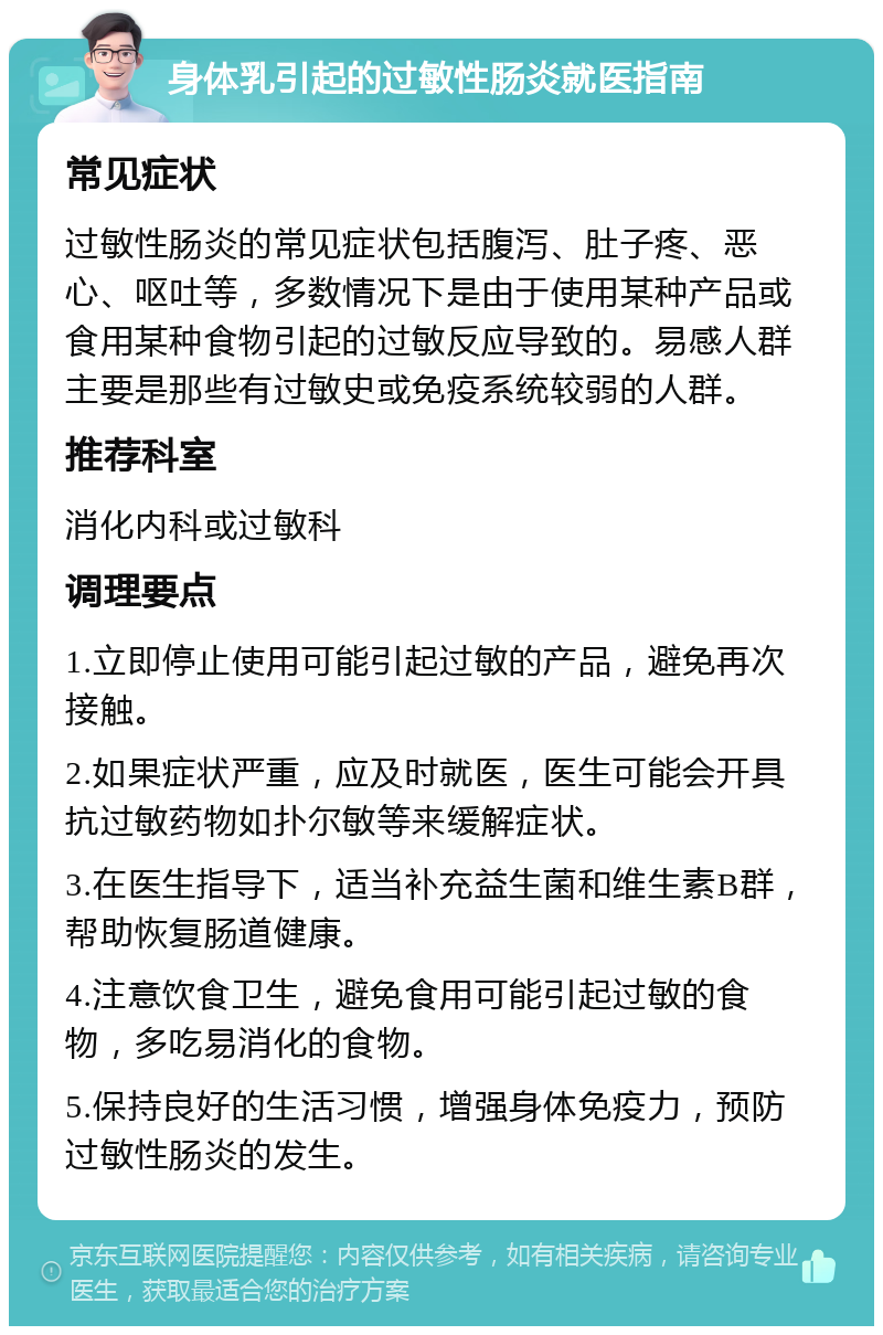 身体乳引起的过敏性肠炎就医指南 常见症状 过敏性肠炎的常见症状包括腹泻、肚子疼、恶心、呕吐等，多数情况下是由于使用某种产品或食用某种食物引起的过敏反应导致的。易感人群主要是那些有过敏史或免疫系统较弱的人群。 推荐科室 消化内科或过敏科 调理要点 1.立即停止使用可能引起过敏的产品，避免再次接触。 2.如果症状严重，应及时就医，医生可能会开具抗过敏药物如扑尔敏等来缓解症状。 3.在医生指导下，适当补充益生菌和维生素B群，帮助恢复肠道健康。 4.注意饮食卫生，避免食用可能引起过敏的食物，多吃易消化的食物。 5.保持良好的生活习惯，增强身体免疫力，预防过敏性肠炎的发生。