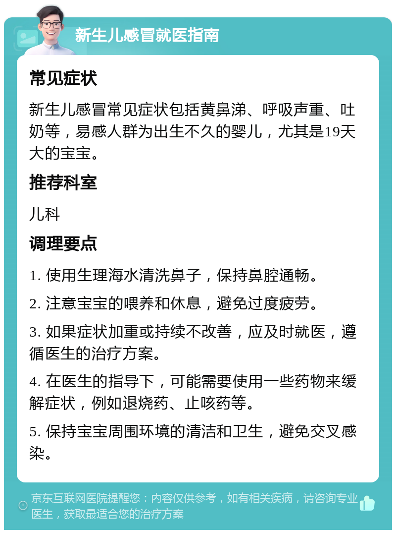 新生儿感冒就医指南 常见症状 新生儿感冒常见症状包括黄鼻涕、呼吸声重、吐奶等，易感人群为出生不久的婴儿，尤其是19天大的宝宝。 推荐科室 儿科 调理要点 1. 使用生理海水清洗鼻子，保持鼻腔通畅。 2. 注意宝宝的喂养和休息，避免过度疲劳。 3. 如果症状加重或持续不改善，应及时就医，遵循医生的治疗方案。 4. 在医生的指导下，可能需要使用一些药物来缓解症状，例如退烧药、止咳药等。 5. 保持宝宝周围环境的清洁和卫生，避免交叉感染。