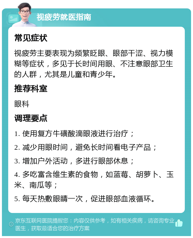 视疲劳就医指南 常见症状 视疲劳主要表现为频繁眨眼、眼部干涩、视力模糊等症状，多见于长时间用眼、不注意眼部卫生的人群，尤其是儿童和青少年。 推荐科室 眼科 调理要点 1. 使用复方牛磺酸滴眼液进行治疗； 2. 减少用眼时间，避免长时间看电子产品； 3. 增加户外活动，多进行眼部休息； 4. 多吃富含维生素的食物，如蓝莓、胡萝卜、玉米、南瓜等； 5. 每天热敷眼睛一次，促进眼部血液循环。