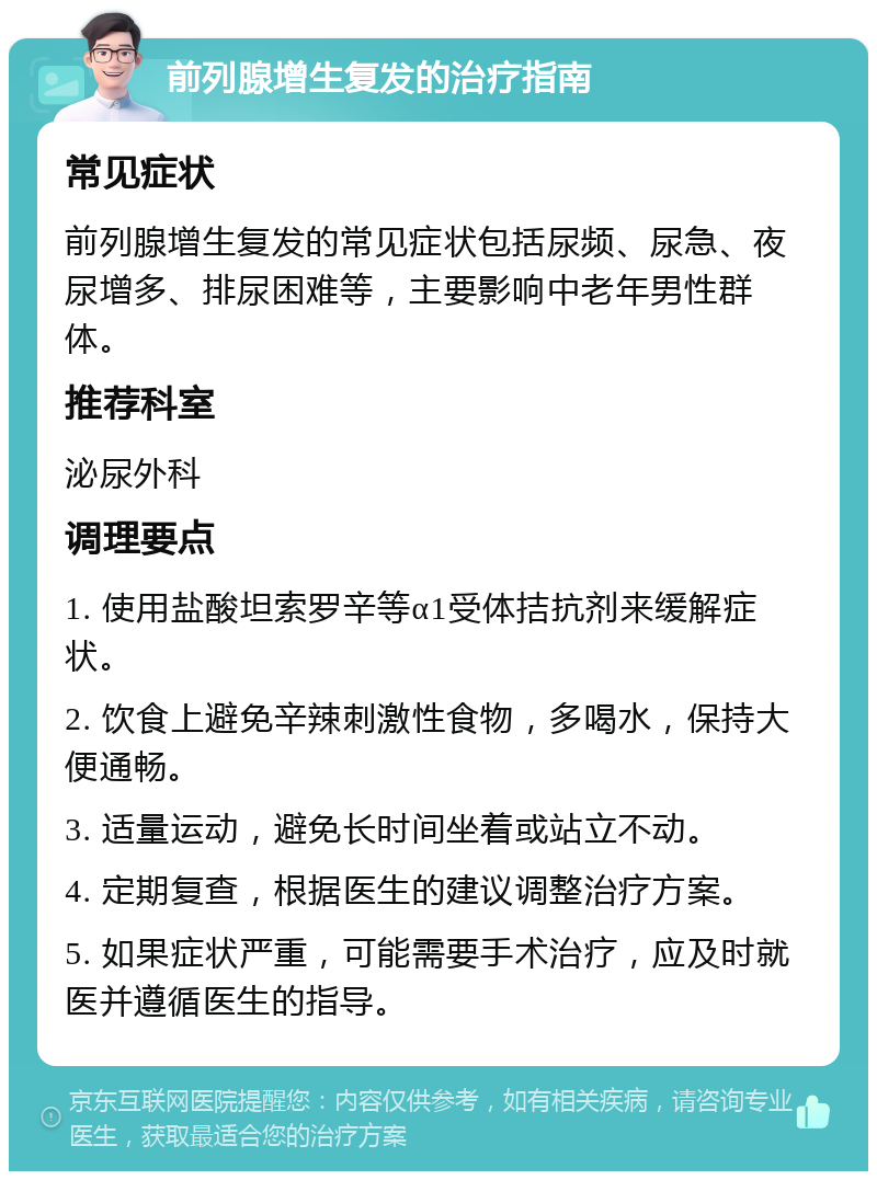 前列腺增生复发的治疗指南 常见症状 前列腺增生复发的常见症状包括尿频、尿急、夜尿增多、排尿困难等，主要影响中老年男性群体。 推荐科室 泌尿外科 调理要点 1. 使用盐酸坦索罗辛等α1受体拮抗剂来缓解症状。 2. 饮食上避免辛辣刺激性食物，多喝水，保持大便通畅。 3. 适量运动，避免长时间坐着或站立不动。 4. 定期复查，根据医生的建议调整治疗方案。 5. 如果症状严重，可能需要手术治疗，应及时就医并遵循医生的指导。