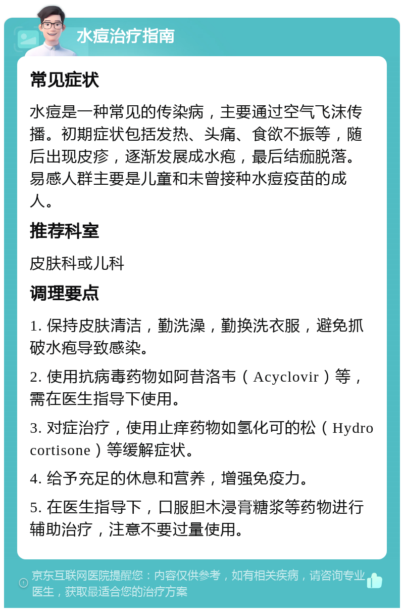 水痘治疗指南 常见症状 水痘是一种常见的传染病，主要通过空气飞沫传播。初期症状包括发热、头痛、食欲不振等，随后出现皮疹，逐渐发展成水疱，最后结痂脱落。易感人群主要是儿童和未曾接种水痘疫苗的成人。 推荐科室 皮肤科或儿科 调理要点 1. 保持皮肤清洁，勤洗澡，勤换洗衣服，避免抓破水疱导致感染。 2. 使用抗病毒药物如阿昔洛韦（Acyclovir）等，需在医生指导下使用。 3. 对症治疗，使用止痒药物如氢化可的松（Hydrocortisone）等缓解症状。 4. 给予充足的休息和营养，增强免疫力。 5. 在医生指导下，口服胆木浸膏糖浆等药物进行辅助治疗，注意不要过量使用。