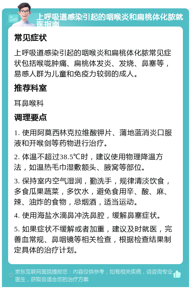 上呼吸道感染引起的咽喉炎和扁桃体化脓就医指南 常见症状 上呼吸道感染引起的咽喉炎和扁桃体化脓常见症状包括喉咙肿痛、扁桃体发炎、发烧、鼻塞等，易感人群为儿童和免疫力较弱的成人。 推荐科室 耳鼻喉科 调理要点 1. 使用阿莫西林克拉维酸钾片、蒲地蓝消炎口服液和开喉剑等药物进行治疗。 2. 体温不超过38.5℃时，建议使用物理降温方法，如温热毛巾湿敷额头、腋窝等部位。 3. 保持室内空气湿润，勤洗手，规律清淡饮食，多食瓜果蔬菜，多饮水，避免食用辛、酸、麻、辣、油炸的食物，忌烟酒，适当运动。 4. 使用海盐水滴鼻冲洗鼻腔，缓解鼻塞症状。 5. 如果症状不缓解或者加重，建议及时就医，完善血常规、鼻咽镜等相关检查，根据检查结果制定具体的治疗计划。