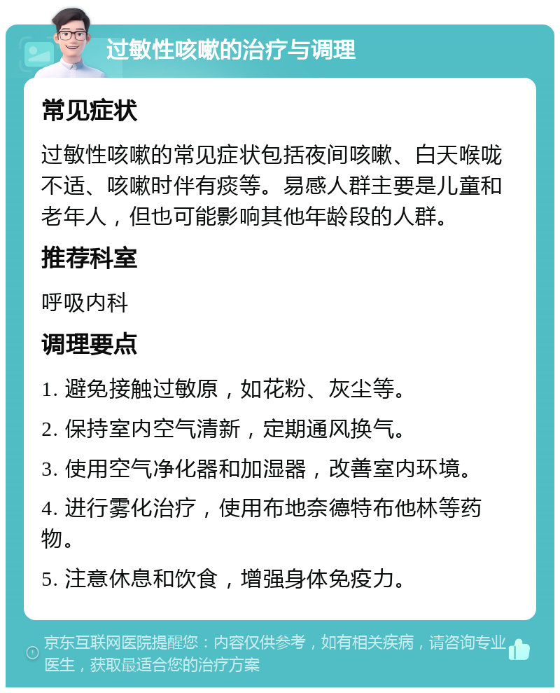 过敏性咳嗽的治疗与调理 常见症状 过敏性咳嗽的常见症状包括夜间咳嗽、白天喉咙不适、咳嗽时伴有痰等。易感人群主要是儿童和老年人，但也可能影响其他年龄段的人群。 推荐科室 呼吸内科 调理要点 1. 避免接触过敏原，如花粉、灰尘等。 2. 保持室内空气清新，定期通风换气。 3. 使用空气净化器和加湿器，改善室内环境。 4. 进行雾化治疗，使用布地奈德特布他林等药物。 5. 注意休息和饮食，增强身体免疫力。