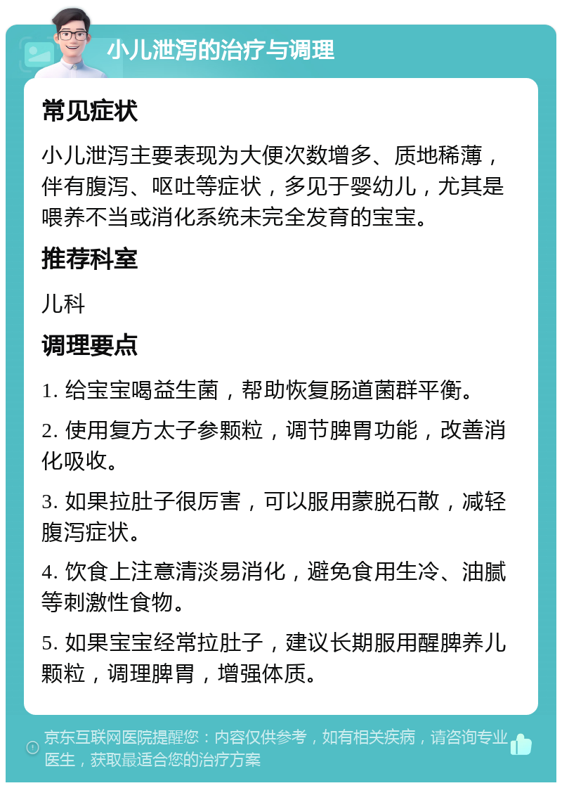 小儿泄泻的治疗与调理 常见症状 小儿泄泻主要表现为大便次数增多、质地稀薄，伴有腹泻、呕吐等症状，多见于婴幼儿，尤其是喂养不当或消化系统未完全发育的宝宝。 推荐科室 儿科 调理要点 1. 给宝宝喝益生菌，帮助恢复肠道菌群平衡。 2. 使用复方太子参颗粒，调节脾胃功能，改善消化吸收。 3. 如果拉肚子很厉害，可以服用蒙脱石散，减轻腹泻症状。 4. 饮食上注意清淡易消化，避免食用生冷、油腻等刺激性食物。 5. 如果宝宝经常拉肚子，建议长期服用醒脾养儿颗粒，调理脾胃，增强体质。