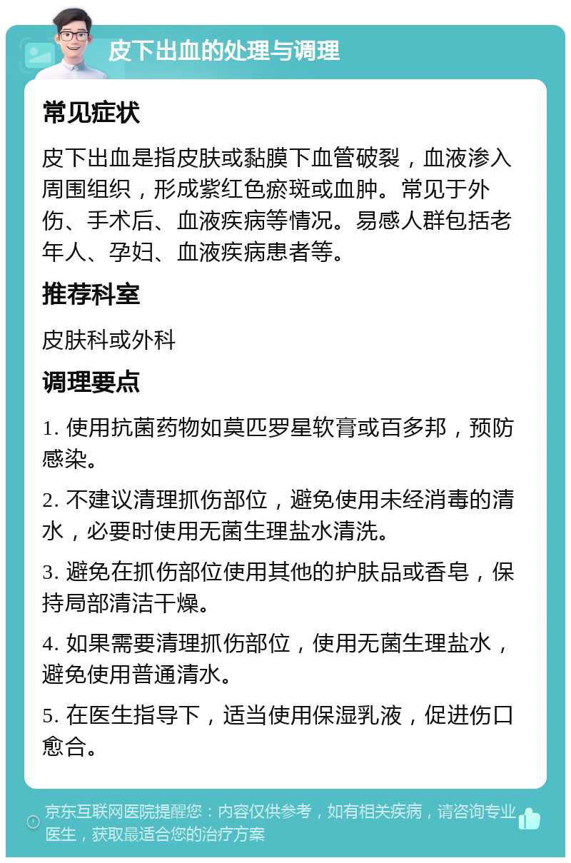 皮下出血的处理与调理 常见症状 皮下出血是指皮肤或黏膜下血管破裂，血液渗入周围组织，形成紫红色瘀斑或血肿。常见于外伤、手术后、血液疾病等情况。易感人群包括老年人、孕妇、血液疾病患者等。 推荐科室 皮肤科或外科 调理要点 1. 使用抗菌药物如莫匹罗星软膏或百多邦，预防感染。 2. 不建议清理抓伤部位，避免使用未经消毒的清水，必要时使用无菌生理盐水清洗。 3. 避免在抓伤部位使用其他的护肤品或香皂，保持局部清洁干燥。 4. 如果需要清理抓伤部位，使用无菌生理盐水，避免使用普通清水。 5. 在医生指导下，适当使用保湿乳液，促进伤口愈合。