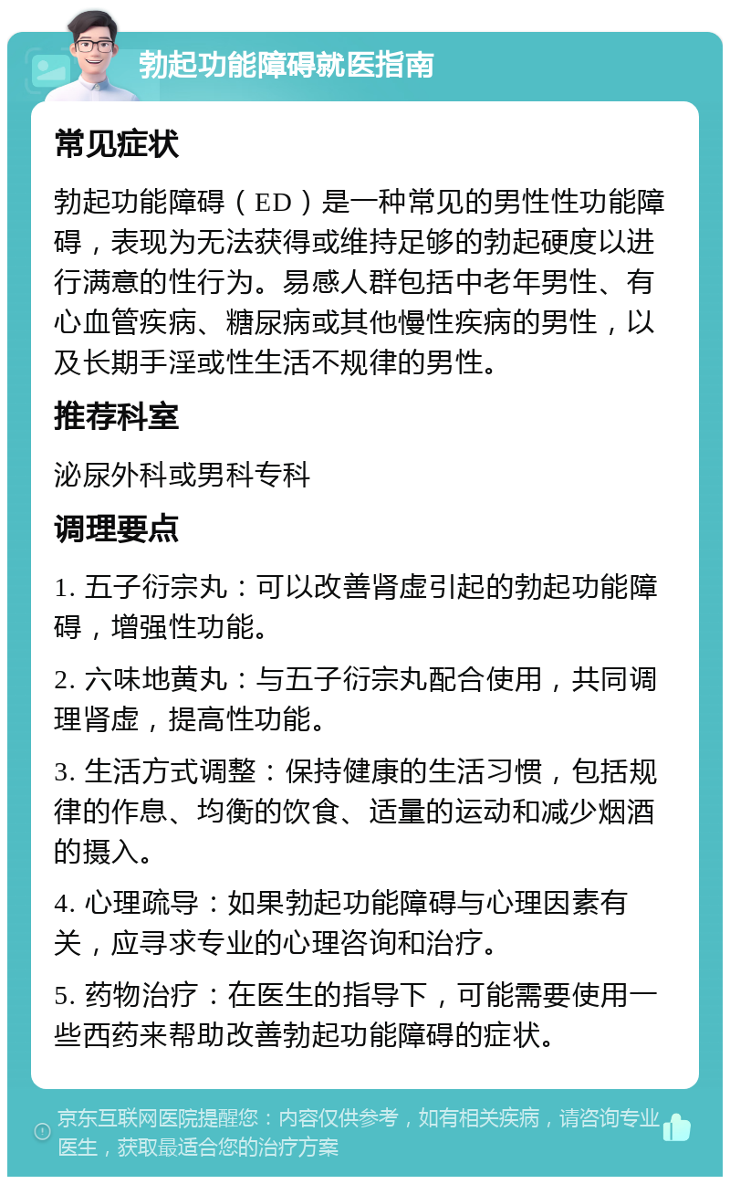 勃起功能障碍就医指南 常见症状 勃起功能障碍（ED）是一种常见的男性性功能障碍，表现为无法获得或维持足够的勃起硬度以进行满意的性行为。易感人群包括中老年男性、有心血管疾病、糖尿病或其他慢性疾病的男性，以及长期手淫或性生活不规律的男性。 推荐科室 泌尿外科或男科专科 调理要点 1. 五子衍宗丸：可以改善肾虚引起的勃起功能障碍，增强性功能。 2. 六味地黄丸：与五子衍宗丸配合使用，共同调理肾虚，提高性功能。 3. 生活方式调整：保持健康的生活习惯，包括规律的作息、均衡的饮食、适量的运动和减少烟酒的摄入。 4. 心理疏导：如果勃起功能障碍与心理因素有关，应寻求专业的心理咨询和治疗。 5. 药物治疗：在医生的指导下，可能需要使用一些西药来帮助改善勃起功能障碍的症状。