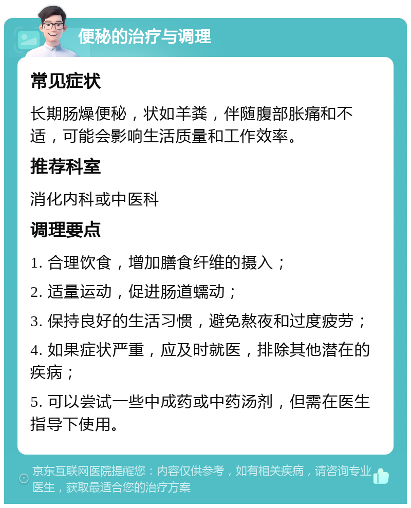 便秘的治疗与调理 常见症状 长期肠燥便秘，状如羊粪，伴随腹部胀痛和不适，可能会影响生活质量和工作效率。 推荐科室 消化内科或中医科 调理要点 1. 合理饮食，增加膳食纤维的摄入； 2. 适量运动，促进肠道蠕动； 3. 保持良好的生活习惯，避免熬夜和过度疲劳； 4. 如果症状严重，应及时就医，排除其他潜在的疾病； 5. 可以尝试一些中成药或中药汤剂，但需在医生指导下使用。