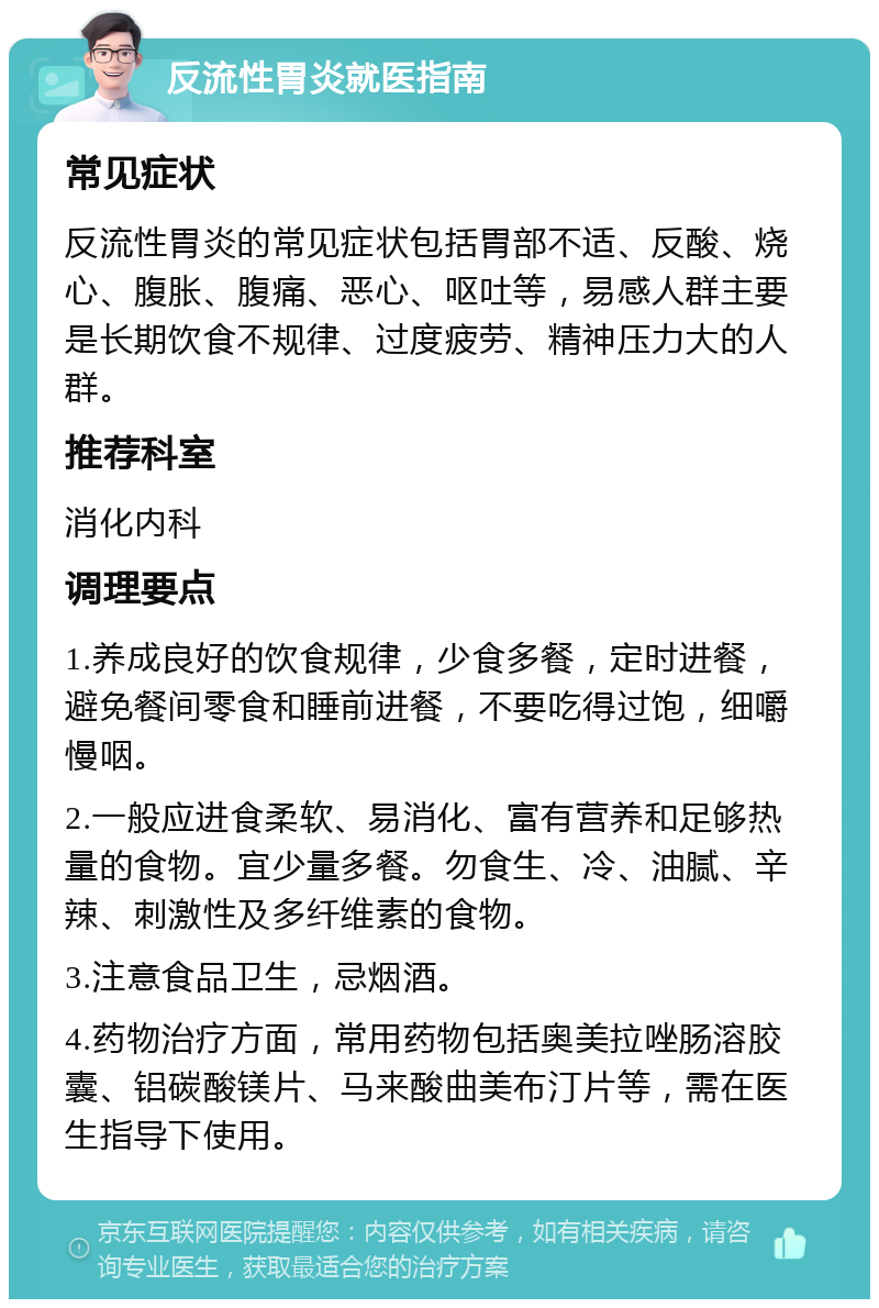 反流性胃炎就医指南 常见症状 反流性胃炎的常见症状包括胃部不适、反酸、烧心、腹胀、腹痛、恶心、呕吐等，易感人群主要是长期饮食不规律、过度疲劳、精神压力大的人群。 推荐科室 消化内科 调理要点 1.养成良好的饮食规律，少食多餐，定时进餐，避免餐间零食和睡前进餐，不要吃得过饱，细嚼慢咽。 2.一般应进食柔软、易消化、富有营养和足够热量的食物。宜少量多餐。勿食生、冷、油腻、辛辣、刺激性及多纤维素的食物。 3.注意食品卫生，忌烟酒。 4.药物治疗方面，常用药物包括奥美拉唑肠溶胶囊、铝碳酸镁片、马来酸曲美布汀片等，需在医生指导下使用。