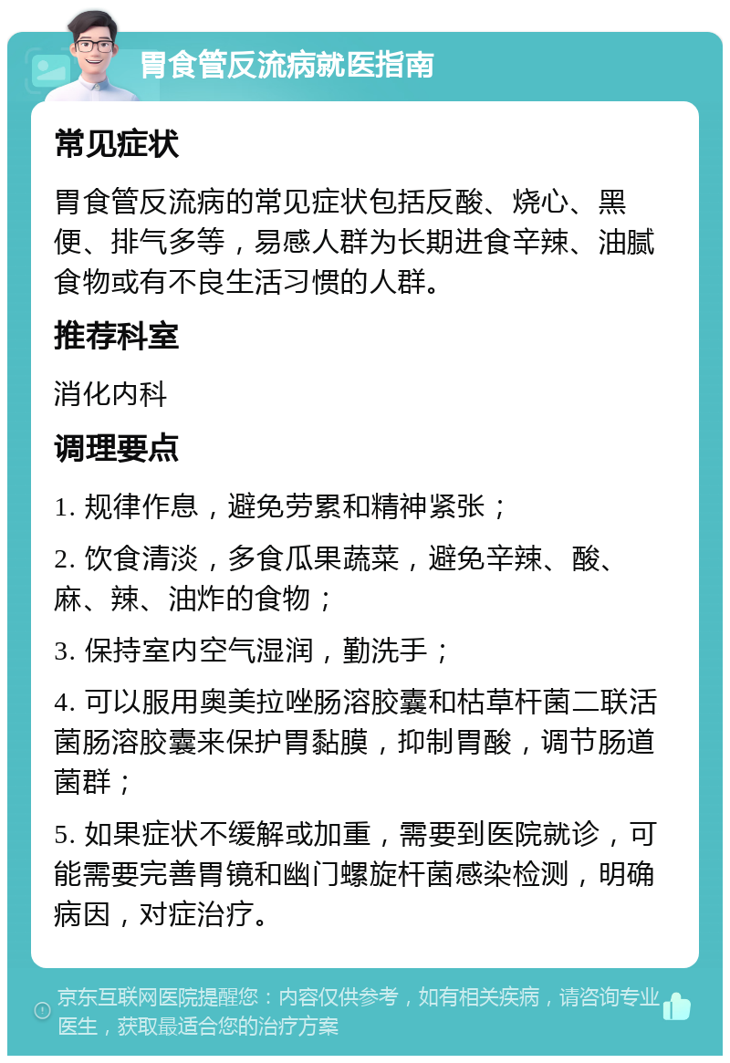 胃食管反流病就医指南 常见症状 胃食管反流病的常见症状包括反酸、烧心、黑便、排气多等，易感人群为长期进食辛辣、油腻食物或有不良生活习惯的人群。 推荐科室 消化内科 调理要点 1. 规律作息，避免劳累和精神紧张； 2. 饮食清淡，多食瓜果蔬菜，避免辛辣、酸、麻、辣、油炸的食物； 3. 保持室内空气湿润，勤洗手； 4. 可以服用奥美拉唑肠溶胶囊和枯草杆菌二联活菌肠溶胶囊来保护胃黏膜，抑制胃酸，调节肠道菌群； 5. 如果症状不缓解或加重，需要到医院就诊，可能需要完善胃镜和幽门螺旋杆菌感染检测，明确病因，对症治疗。