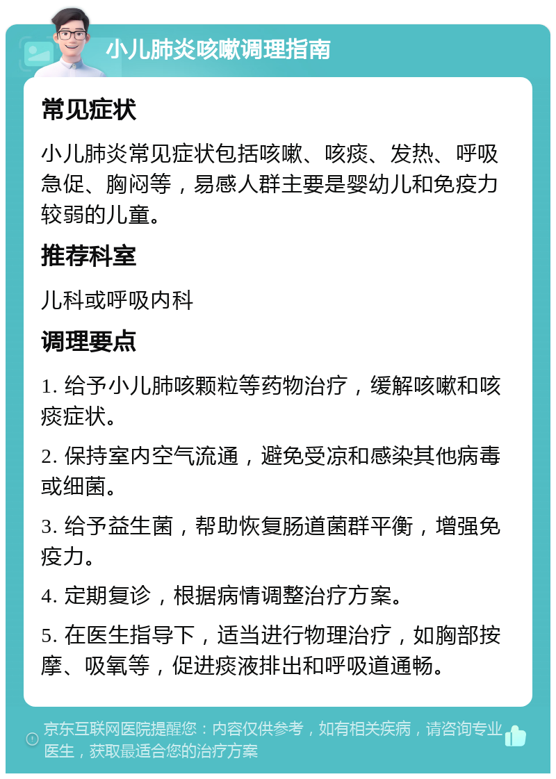 小儿肺炎咳嗽调理指南 常见症状 小儿肺炎常见症状包括咳嗽、咳痰、发热、呼吸急促、胸闷等，易感人群主要是婴幼儿和免疫力较弱的儿童。 推荐科室 儿科或呼吸内科 调理要点 1. 给予小儿肺咳颗粒等药物治疗，缓解咳嗽和咳痰症状。 2. 保持室内空气流通，避免受凉和感染其他病毒或细菌。 3. 给予益生菌，帮助恢复肠道菌群平衡，增强免疫力。 4. 定期复诊，根据病情调整治疗方案。 5. 在医生指导下，适当进行物理治疗，如胸部按摩、吸氧等，促进痰液排出和呼吸道通畅。