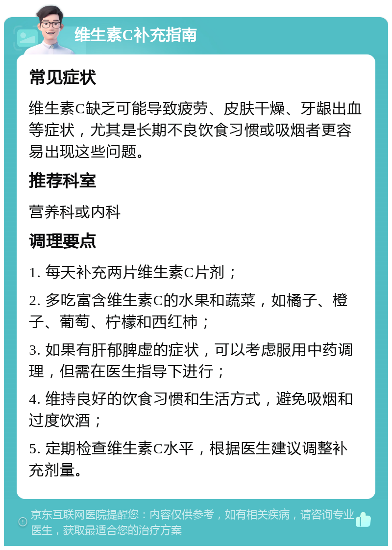 维生素C补充指南 常见症状 维生素C缺乏可能导致疲劳、皮肤干燥、牙龈出血等症状，尤其是长期不良饮食习惯或吸烟者更容易出现这些问题。 推荐科室 营养科或内科 调理要点 1. 每天补充两片维生素C片剂； 2. 多吃富含维生素C的水果和蔬菜，如橘子、橙子、葡萄、柠檬和西红柿； 3. 如果有肝郁脾虚的症状，可以考虑服用中药调理，但需在医生指导下进行； 4. 维持良好的饮食习惯和生活方式，避免吸烟和过度饮酒； 5. 定期检查维生素C水平，根据医生建议调整补充剂量。