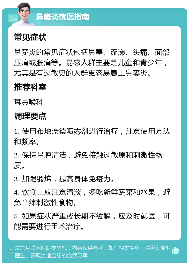 鼻窦炎就医指南 常见症状 鼻窦炎的常见症状包括鼻塞、流涕、头痛、面部压痛或胀痛等。易感人群主要是儿童和青少年，尤其是有过敏史的人群更容易患上鼻窦炎。 推荐科室 耳鼻喉科 调理要点 1. 使用布地奈德喷雾剂进行治疗，注意使用方法和频率。 2. 保持鼻腔清洁，避免接触过敏原和刺激性物质。 3. 加强锻炼，提高身体免疫力。 4. 饮食上应注意清淡，多吃新鲜蔬菜和水果，避免辛辣刺激性食物。 5. 如果症状严重或长期不缓解，应及时就医，可能需要进行手术治疗。