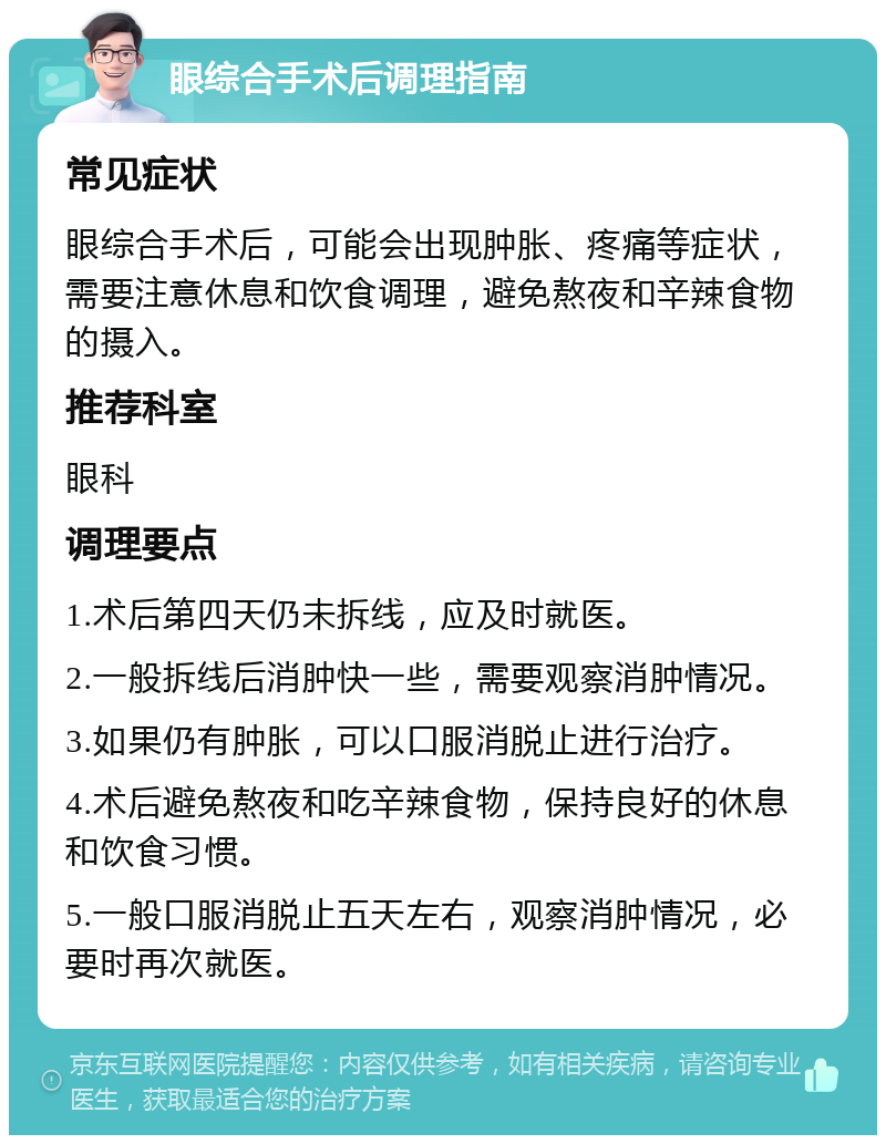 眼综合手术后调理指南 常见症状 眼综合手术后，可能会出现肿胀、疼痛等症状，需要注意休息和饮食调理，避免熬夜和辛辣食物的摄入。 推荐科室 眼科 调理要点 1.术后第四天仍未拆线，应及时就医。 2.一般拆线后消肿快一些，需要观察消肿情况。 3.如果仍有肿胀，可以口服消脱止进行治疗。 4.术后避免熬夜和吃辛辣食物，保持良好的休息和饮食习惯。 5.一般口服消脱止五天左右，观察消肿情况，必要时再次就医。