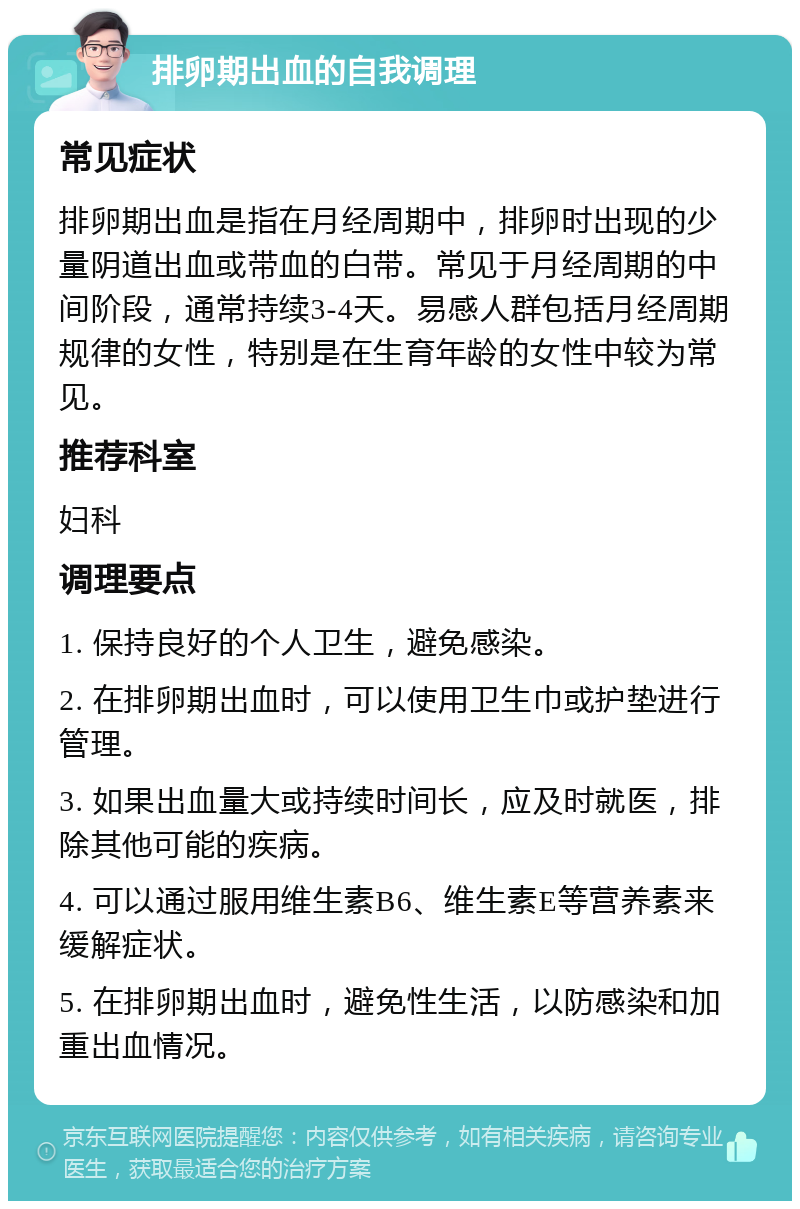 排卵期出血的自我调理 常见症状 排卵期出血是指在月经周期中，排卵时出现的少量阴道出血或带血的白带。常见于月经周期的中间阶段，通常持续3-4天。易感人群包括月经周期规律的女性，特别是在生育年龄的女性中较为常见。 推荐科室 妇科 调理要点 1. 保持良好的个人卫生，避免感染。 2. 在排卵期出血时，可以使用卫生巾或护垫进行管理。 3. 如果出血量大或持续时间长，应及时就医，排除其他可能的疾病。 4. 可以通过服用维生素B6、维生素E等营养素来缓解症状。 5. 在排卵期出血时，避免性生活，以防感染和加重出血情况。