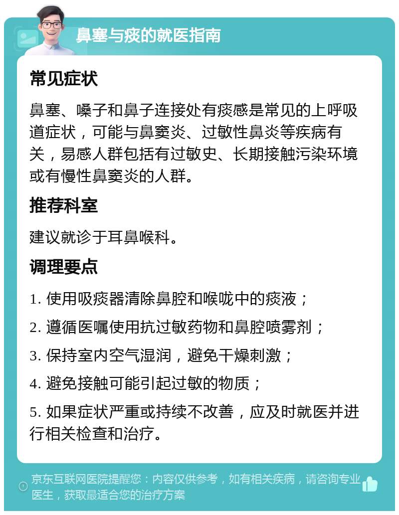 鼻塞与痰的就医指南 常见症状 鼻塞、嗓子和鼻子连接处有痰感是常见的上呼吸道症状，可能与鼻窦炎、过敏性鼻炎等疾病有关，易感人群包括有过敏史、长期接触污染环境或有慢性鼻窦炎的人群。 推荐科室 建议就诊于耳鼻喉科。 调理要点 1. 使用吸痰器清除鼻腔和喉咙中的痰液； 2. 遵循医嘱使用抗过敏药物和鼻腔喷雾剂； 3. 保持室内空气湿润，避免干燥刺激； 4. 避免接触可能引起过敏的物质； 5. 如果症状严重或持续不改善，应及时就医并进行相关检查和治疗。