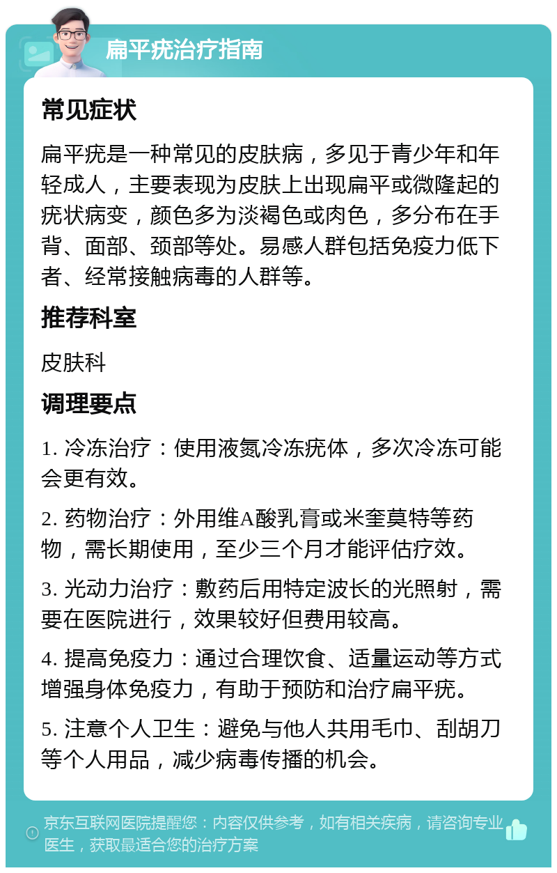 扁平疣治疗指南 常见症状 扁平疣是一种常见的皮肤病，多见于青少年和年轻成人，主要表现为皮肤上出现扁平或微隆起的疣状病变，颜色多为淡褐色或肉色，多分布在手背、面部、颈部等处。易感人群包括免疫力低下者、经常接触病毒的人群等。 推荐科室 皮肤科 调理要点 1. 冷冻治疗：使用液氮冷冻疣体，多次冷冻可能会更有效。 2. 药物治疗：外用维A酸乳膏或米奎莫特等药物，需长期使用，至少三个月才能评估疗效。 3. 光动力治疗：敷药后用特定波长的光照射，需要在医院进行，效果较好但费用较高。 4. 提高免疫力：通过合理饮食、适量运动等方式增强身体免疫力，有助于预防和治疗扁平疣。 5. 注意个人卫生：避免与他人共用毛巾、刮胡刀等个人用品，减少病毒传播的机会。