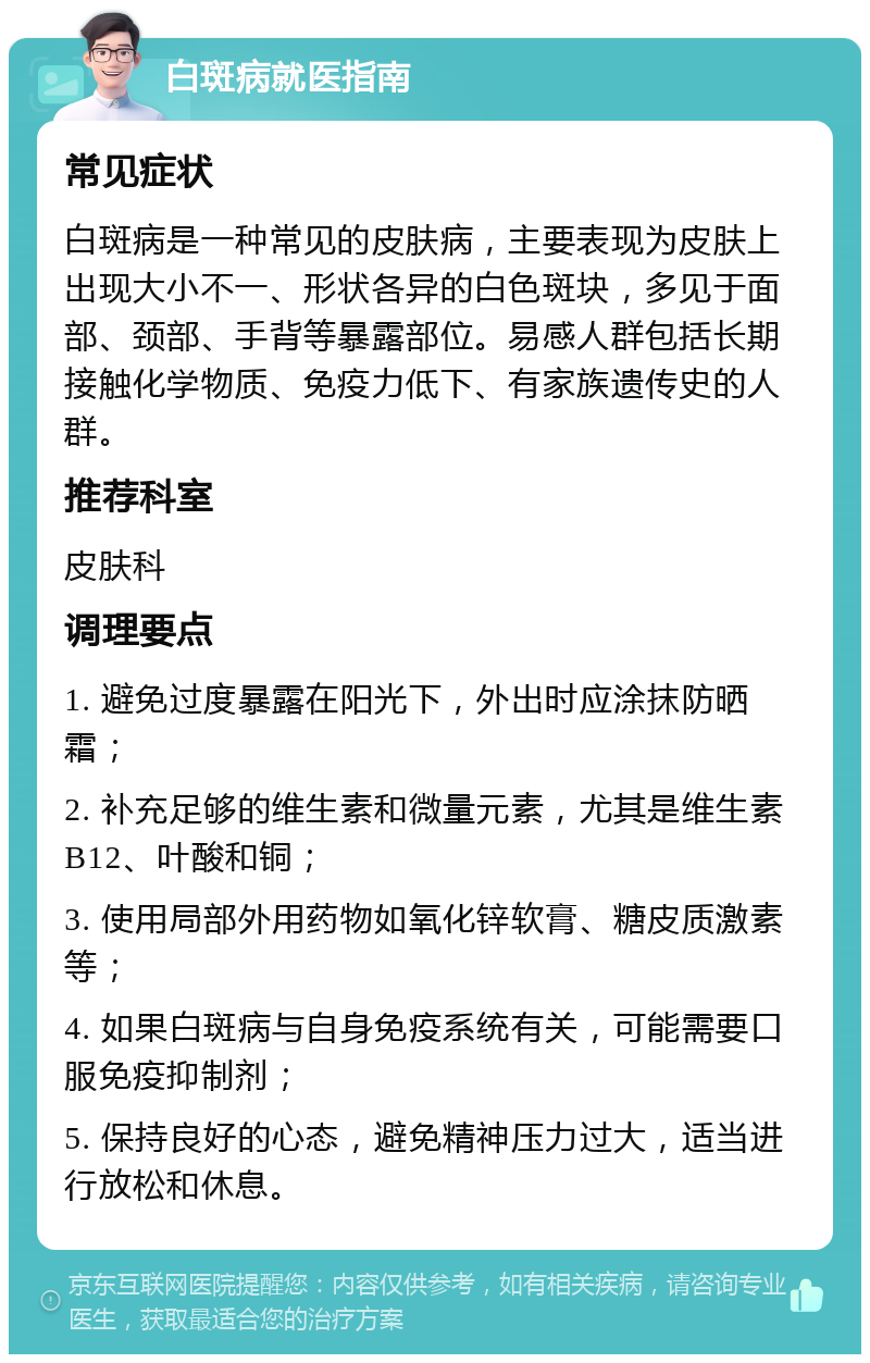 白斑病就医指南 常见症状 白斑病是一种常见的皮肤病，主要表现为皮肤上出现大小不一、形状各异的白色斑块，多见于面部、颈部、手背等暴露部位。易感人群包括长期接触化学物质、免疫力低下、有家族遗传史的人群。 推荐科室 皮肤科 调理要点 1. 避免过度暴露在阳光下，外出时应涂抹防晒霜； 2. 补充足够的维生素和微量元素，尤其是维生素B12、叶酸和铜； 3. 使用局部外用药物如氧化锌软膏、糖皮质激素等； 4. 如果白斑病与自身免疫系统有关，可能需要口服免疫抑制剂； 5. 保持良好的心态，避免精神压力过大，适当进行放松和休息。