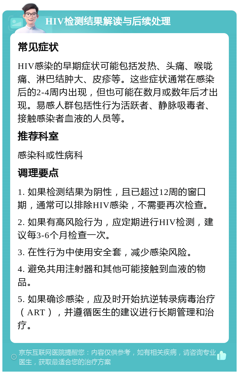 HIV检测结果解读与后续处理 常见症状 HIV感染的早期症状可能包括发热、头痛、喉咙痛、淋巴结肿大、皮疹等。这些症状通常在感染后的2-4周内出现，但也可能在数月或数年后才出现。易感人群包括性行为活跃者、静脉吸毒者、接触感染者血液的人员等。 推荐科室 感染科或性病科 调理要点 1. 如果检测结果为阴性，且已超过12周的窗口期，通常可以排除HIV感染，不需要再次检查。 2. 如果有高风险行为，应定期进行HIV检测，建议每3-6个月检查一次。 3. 在性行为中使用安全套，减少感染风险。 4. 避免共用注射器和其他可能接触到血液的物品。 5. 如果确诊感染，应及时开始抗逆转录病毒治疗（ART），并遵循医生的建议进行长期管理和治疗。