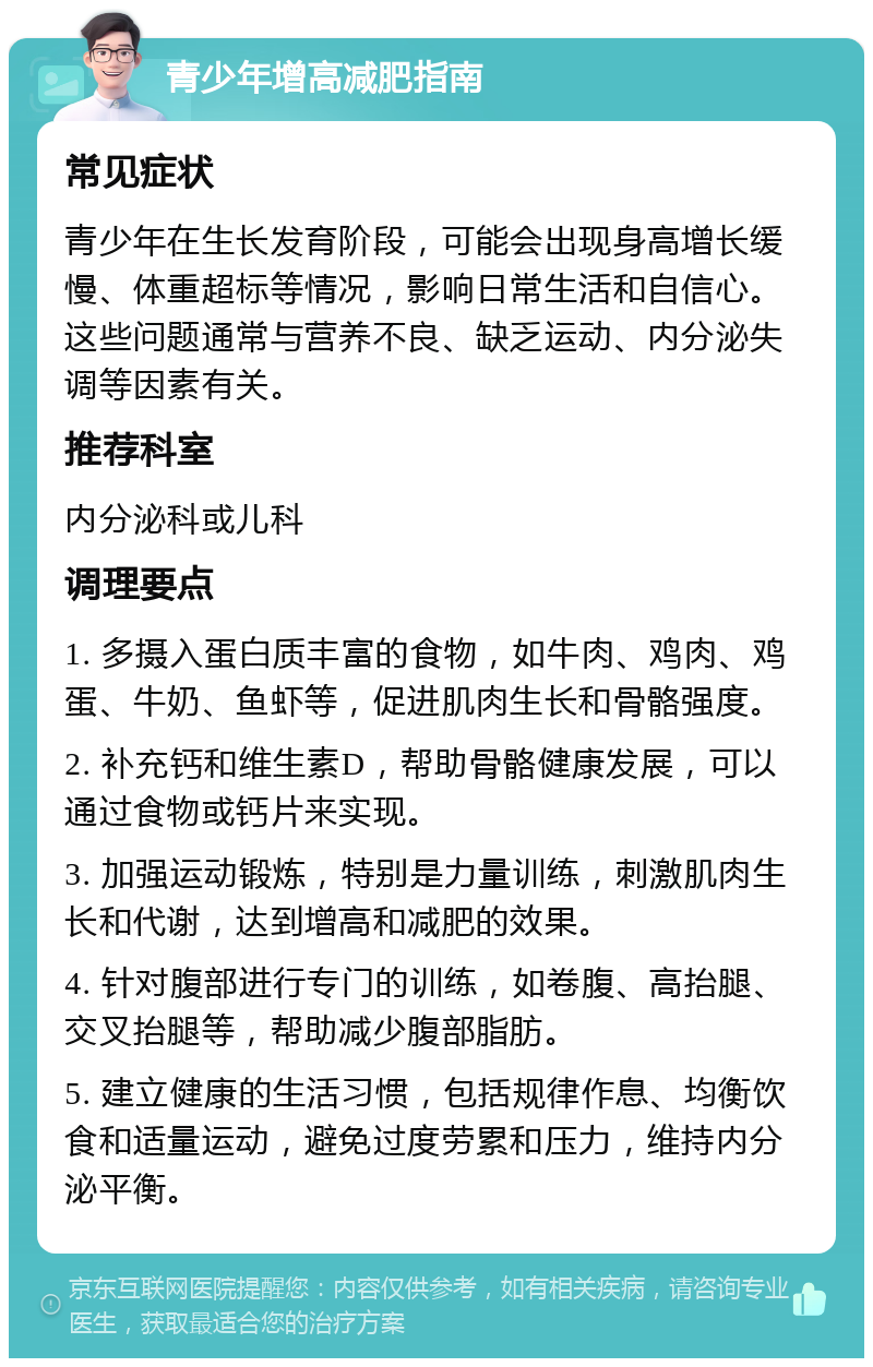 青少年增高减肥指南 常见症状 青少年在生长发育阶段，可能会出现身高增长缓慢、体重超标等情况，影响日常生活和自信心。这些问题通常与营养不良、缺乏运动、内分泌失调等因素有关。 推荐科室 内分泌科或儿科 调理要点 1. 多摄入蛋白质丰富的食物，如牛肉、鸡肉、鸡蛋、牛奶、鱼虾等，促进肌肉生长和骨骼强度。 2. 补充钙和维生素D，帮助骨骼健康发展，可以通过食物或钙片来实现。 3. 加强运动锻炼，特别是力量训练，刺激肌肉生长和代谢，达到增高和减肥的效果。 4. 针对腹部进行专门的训练，如卷腹、高抬腿、交叉抬腿等，帮助减少腹部脂肪。 5. 建立健康的生活习惯，包括规律作息、均衡饮食和适量运动，避免过度劳累和压力，维持内分泌平衡。