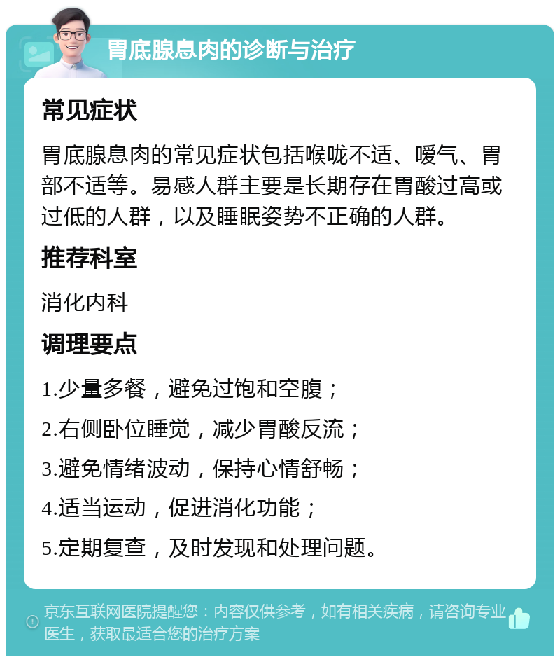 胃底腺息肉的诊断与治疗 常见症状 胃底腺息肉的常见症状包括喉咙不适、嗳气、胃部不适等。易感人群主要是长期存在胃酸过高或过低的人群，以及睡眠姿势不正确的人群。 推荐科室 消化内科 调理要点 1.少量多餐，避免过饱和空腹； 2.右侧卧位睡觉，减少胃酸反流； 3.避免情绪波动，保持心情舒畅； 4.适当运动，促进消化功能； 5.定期复查，及时发现和处理问题。