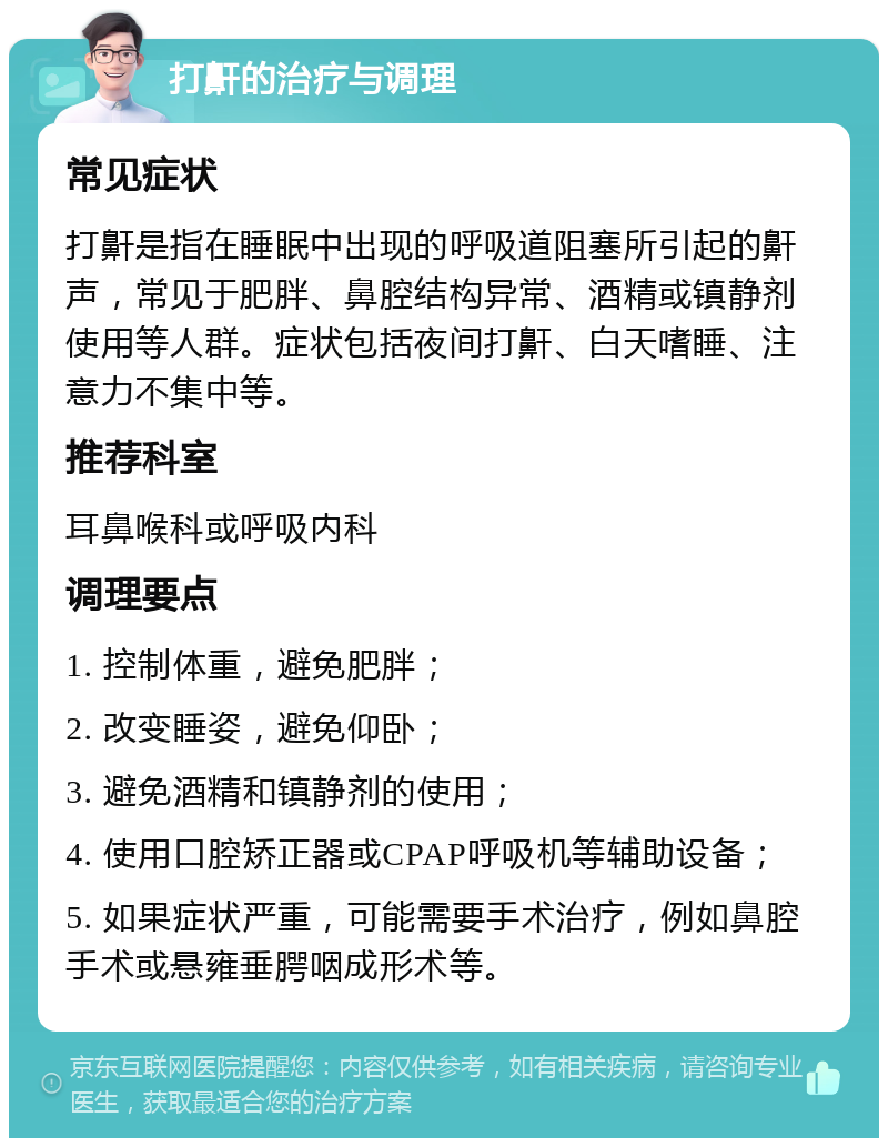 打鼾的治疗与调理 常见症状 打鼾是指在睡眠中出现的呼吸道阻塞所引起的鼾声，常见于肥胖、鼻腔结构异常、酒精或镇静剂使用等人群。症状包括夜间打鼾、白天嗜睡、注意力不集中等。 推荐科室 耳鼻喉科或呼吸内科 调理要点 1. 控制体重，避免肥胖； 2. 改变睡姿，避免仰卧； 3. 避免酒精和镇静剂的使用； 4. 使用口腔矫正器或CPAP呼吸机等辅助设备； 5. 如果症状严重，可能需要手术治疗，例如鼻腔手术或悬雍垂腭咽成形术等。