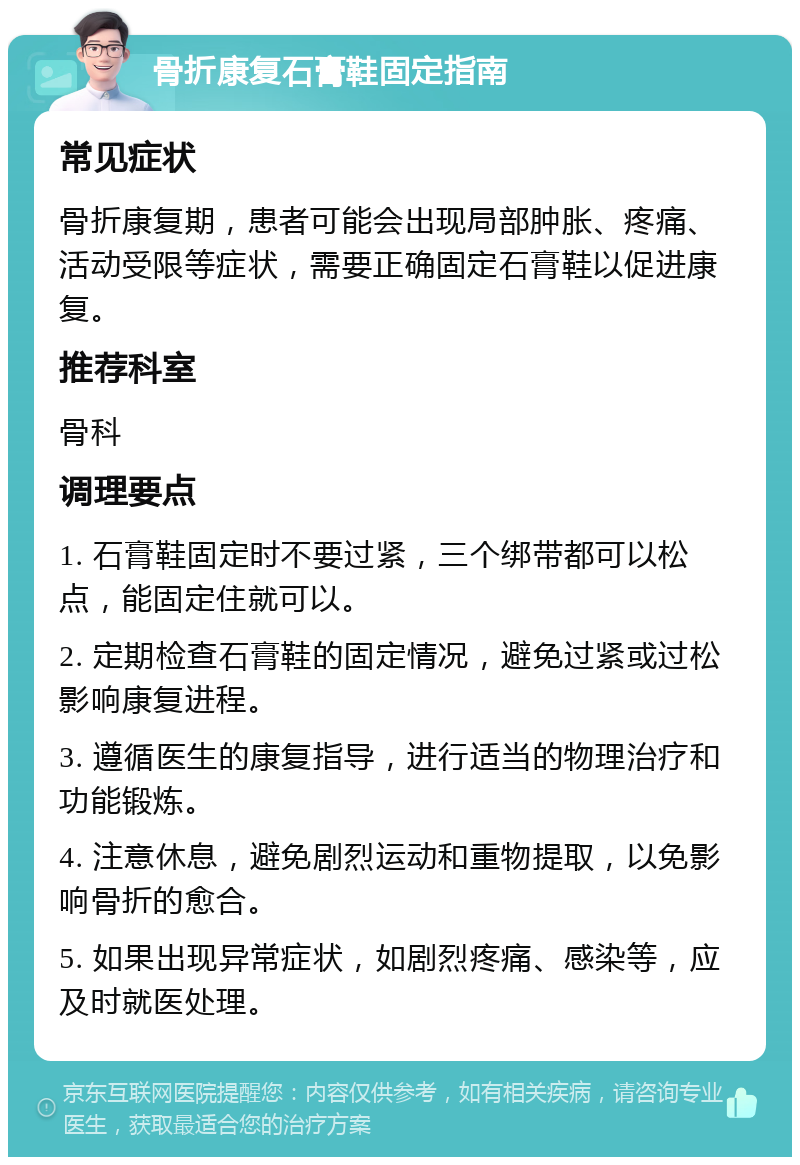 骨折康复石膏鞋固定指南 常见症状 骨折康复期，患者可能会出现局部肿胀、疼痛、活动受限等症状，需要正确固定石膏鞋以促进康复。 推荐科室 骨科 调理要点 1. 石膏鞋固定时不要过紧，三个绑带都可以松点，能固定住就可以。 2. 定期检查石膏鞋的固定情况，避免过紧或过松影响康复进程。 3. 遵循医生的康复指导，进行适当的物理治疗和功能锻炼。 4. 注意休息，避免剧烈运动和重物提取，以免影响骨折的愈合。 5. 如果出现异常症状，如剧烈疼痛、感染等，应及时就医处理。