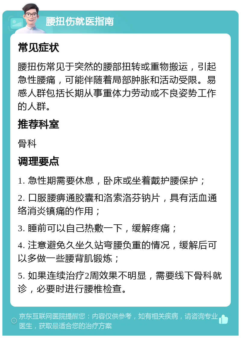 腰扭伤就医指南 常见症状 腰扭伤常见于突然的腰部扭转或重物搬运，引起急性腰痛，可能伴随着局部肿胀和活动受限。易感人群包括长期从事重体力劳动或不良姿势工作的人群。 推荐科室 骨科 调理要点 1. 急性期需要休息，卧床或坐着戴护腰保护； 2. 口服腰痹通胶囊和洛索洛芬钠片，具有活血通络消炎镇痛的作用； 3. 睡前可以自己热敷一下，缓解疼痛； 4. 注意避免久坐久站弯腰负重的情况，缓解后可以多做一些腰背肌锻炼； 5. 如果连续治疗2周效果不明显，需要线下骨科就诊，必要时进行腰椎检查。