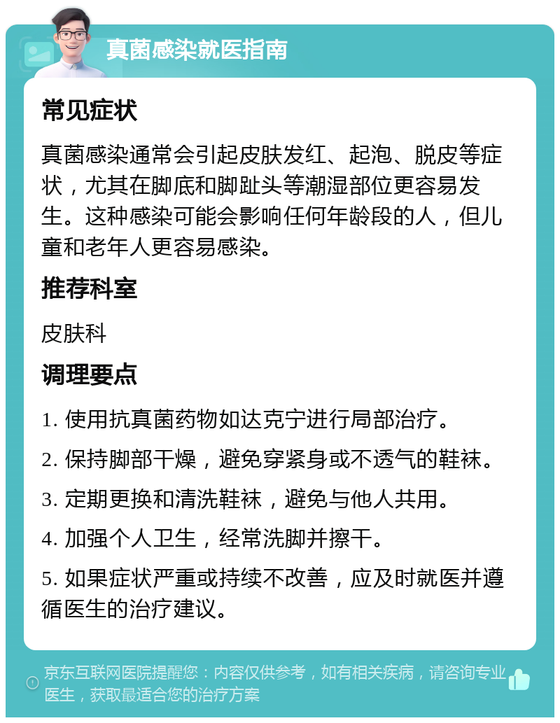 真菌感染就医指南 常见症状 真菌感染通常会引起皮肤发红、起泡、脱皮等症状，尤其在脚底和脚趾头等潮湿部位更容易发生。这种感染可能会影响任何年龄段的人，但儿童和老年人更容易感染。 推荐科室 皮肤科 调理要点 1. 使用抗真菌药物如达克宁进行局部治疗。 2. 保持脚部干燥，避免穿紧身或不透气的鞋袜。 3. 定期更换和清洗鞋袜，避免与他人共用。 4. 加强个人卫生，经常洗脚并擦干。 5. 如果症状严重或持续不改善，应及时就医并遵循医生的治疗建议。