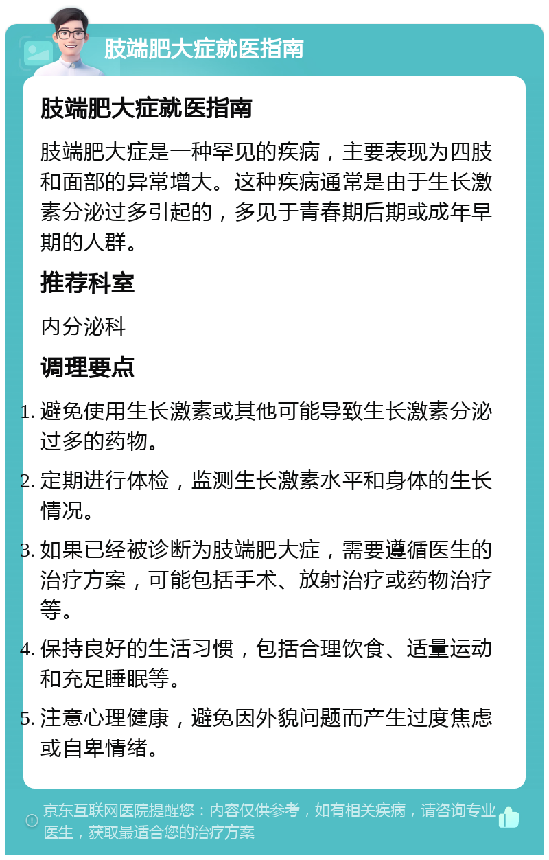 肢端肥大症就医指南 肢端肥大症就医指南 肢端肥大症是一种罕见的疾病，主要表现为四肢和面部的异常增大。这种疾病通常是由于生长激素分泌过多引起的，多见于青春期后期或成年早期的人群。 推荐科室 内分泌科 调理要点 避免使用生长激素或其他可能导致生长激素分泌过多的药物。 定期进行体检，监测生长激素水平和身体的生长情况。 如果已经被诊断为肢端肥大症，需要遵循医生的治疗方案，可能包括手术、放射治疗或药物治疗等。 保持良好的生活习惯，包括合理饮食、适量运动和充足睡眠等。 注意心理健康，避免因外貌问题而产生过度焦虑或自卑情绪。