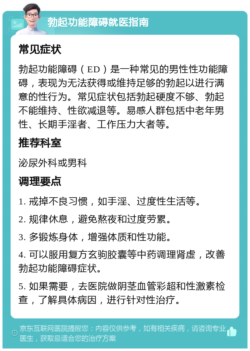 勃起功能障碍就医指南 常见症状 勃起功能障碍（ED）是一种常见的男性性功能障碍，表现为无法获得或维持足够的勃起以进行满意的性行为。常见症状包括勃起硬度不够、勃起不能维持、性欲减退等。易感人群包括中老年男性、长期手淫者、工作压力大者等。 推荐科室 泌尿外科或男科 调理要点 1. 戒掉不良习惯，如手淫、过度性生活等。 2. 规律休息，避免熬夜和过度劳累。 3. 多锻炼身体，增强体质和性功能。 4. 可以服用复方玄驹胶囊等中药调理肾虚，改善勃起功能障碍症状。 5. 如果需要，去医院做阴茎血管彩超和性激素检查，了解具体病因，进行针对性治疗。