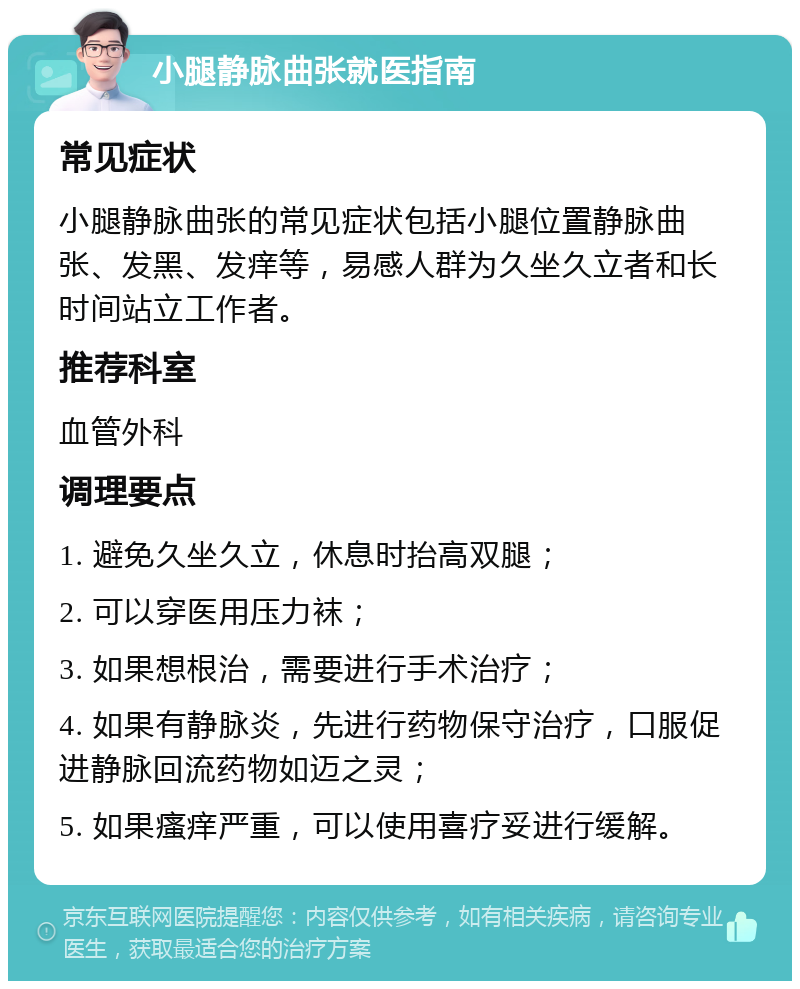 小腿静脉曲张就医指南 常见症状 小腿静脉曲张的常见症状包括小腿位置静脉曲张、发黑、发痒等，易感人群为久坐久立者和长时间站立工作者。 推荐科室 血管外科 调理要点 1. 避免久坐久立，休息时抬高双腿； 2. 可以穿医用压力袜； 3. 如果想根治，需要进行手术治疗； 4. 如果有静脉炎，先进行药物保守治疗，口服促进静脉回流药物如迈之灵； 5. 如果瘙痒严重，可以使用喜疗妥进行缓解。