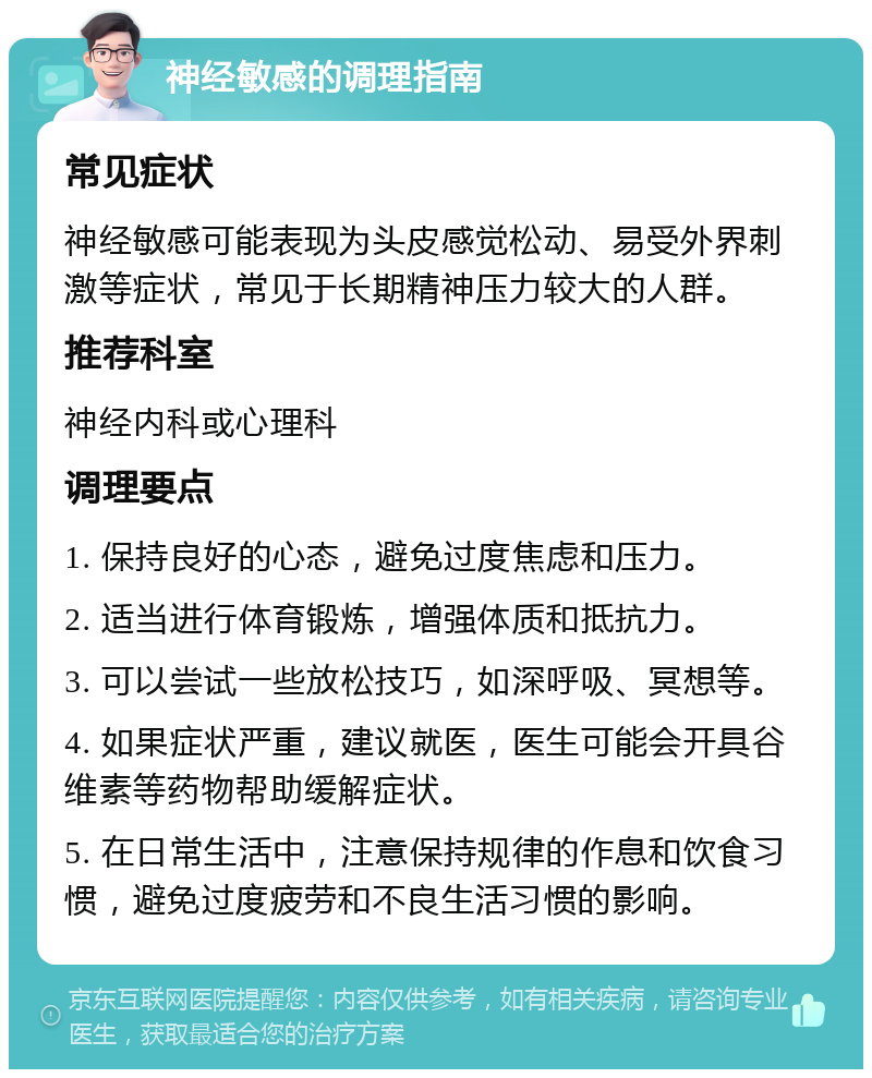 神经敏感的调理指南 常见症状 神经敏感可能表现为头皮感觉松动、易受外界刺激等症状，常见于长期精神压力较大的人群。 推荐科室 神经内科或心理科 调理要点 1. 保持良好的心态，避免过度焦虑和压力。 2. 适当进行体育锻炼，增强体质和抵抗力。 3. 可以尝试一些放松技巧，如深呼吸、冥想等。 4. 如果症状严重，建议就医，医生可能会开具谷维素等药物帮助缓解症状。 5. 在日常生活中，注意保持规律的作息和饮食习惯，避免过度疲劳和不良生活习惯的影响。