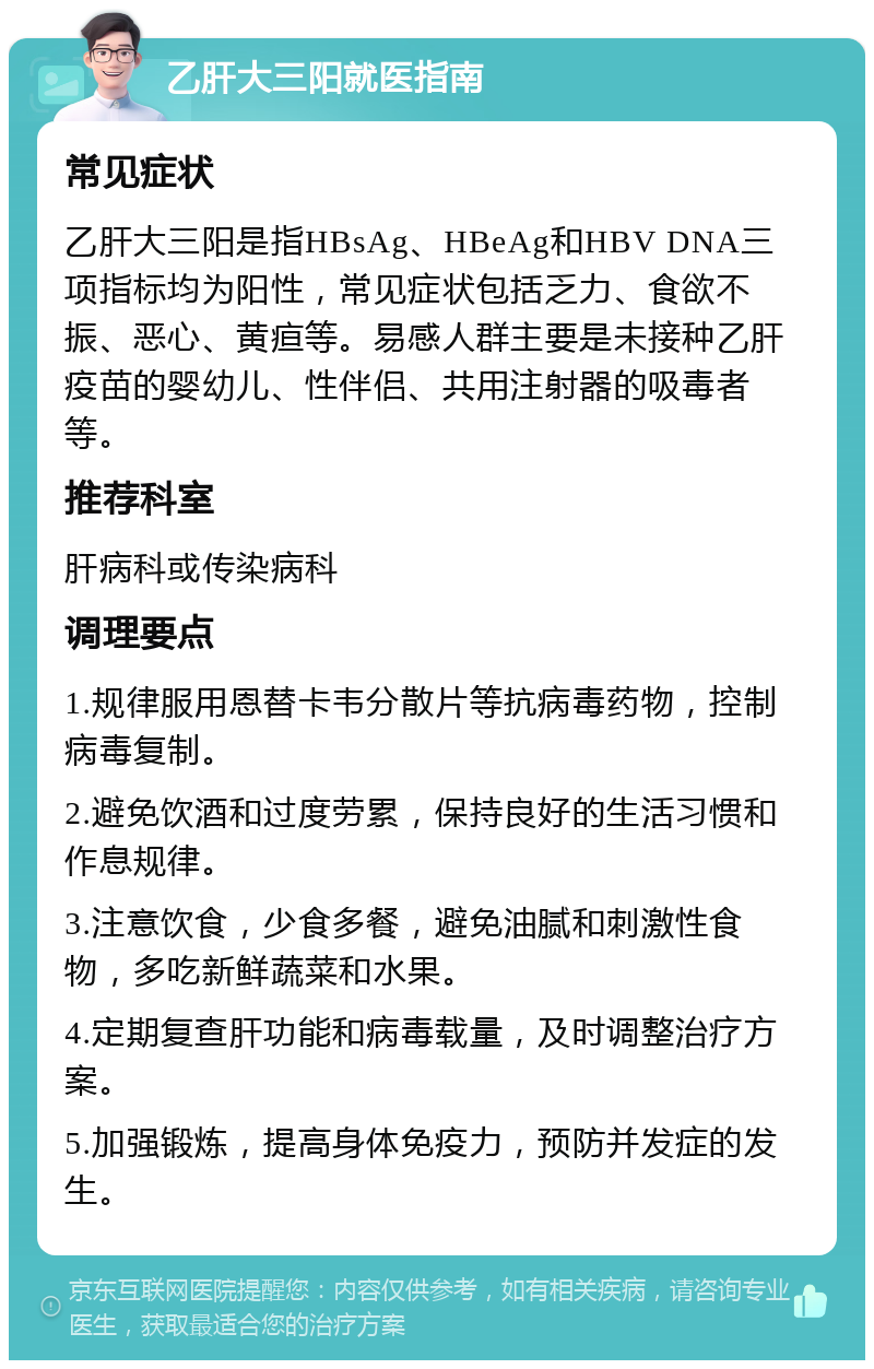 乙肝大三阳就医指南 常见症状 乙肝大三阳是指HBsAg、HBeAg和HBV DNA三项指标均为阳性，常见症状包括乏力、食欲不振、恶心、黄疸等。易感人群主要是未接种乙肝疫苗的婴幼儿、性伴侣、共用注射器的吸毒者等。 推荐科室 肝病科或传染病科 调理要点 1.规律服用恩替卡韦分散片等抗病毒药物，控制病毒复制。 2.避免饮酒和过度劳累，保持良好的生活习惯和作息规律。 3.注意饮食，少食多餐，避免油腻和刺激性食物，多吃新鲜蔬菜和水果。 4.定期复查肝功能和病毒载量，及时调整治疗方案。 5.加强锻炼，提高身体免疫力，预防并发症的发生。