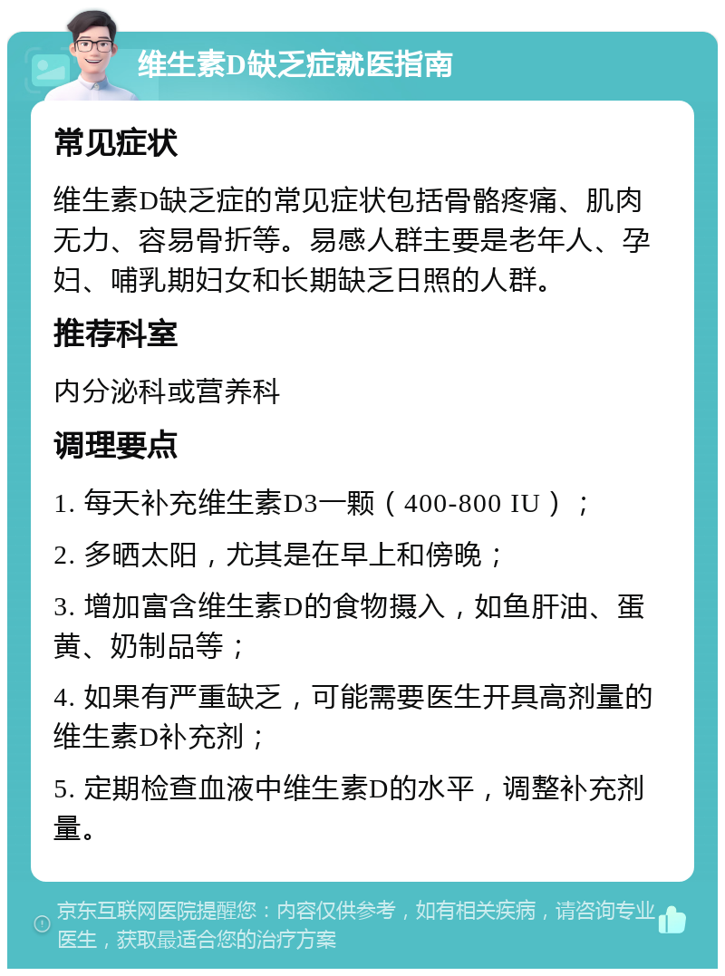 维生素D缺乏症就医指南 常见症状 维生素D缺乏症的常见症状包括骨骼疼痛、肌肉无力、容易骨折等。易感人群主要是老年人、孕妇、哺乳期妇女和长期缺乏日照的人群。 推荐科室 内分泌科或营养科 调理要点 1. 每天补充维生素D3一颗（400-800 IU）； 2. 多晒太阳，尤其是在早上和傍晚； 3. 增加富含维生素D的食物摄入，如鱼肝油、蛋黄、奶制品等； 4. 如果有严重缺乏，可能需要医生开具高剂量的维生素D补充剂； 5. 定期检查血液中维生素D的水平，调整补充剂量。