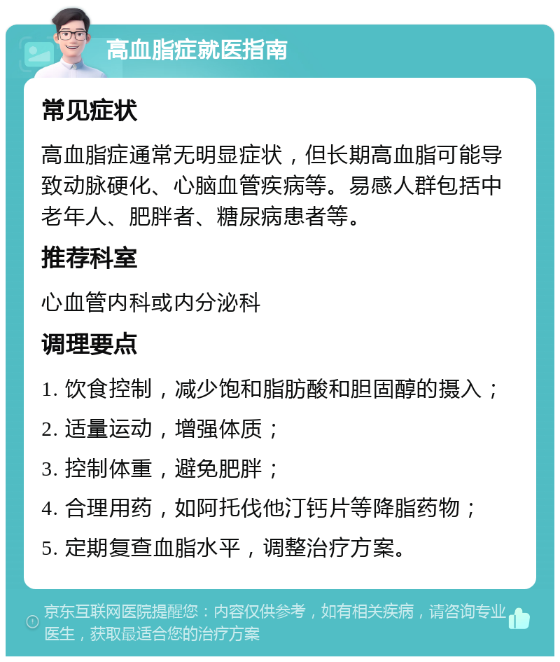 高血脂症就医指南 常见症状 高血脂症通常无明显症状，但长期高血脂可能导致动脉硬化、心脑血管疾病等。易感人群包括中老年人、肥胖者、糖尿病患者等。 推荐科室 心血管内科或内分泌科 调理要点 1. 饮食控制，减少饱和脂肪酸和胆固醇的摄入； 2. 适量运动，增强体质； 3. 控制体重，避免肥胖； 4. 合理用药，如阿托伐他汀钙片等降脂药物； 5. 定期复查血脂水平，调整治疗方案。