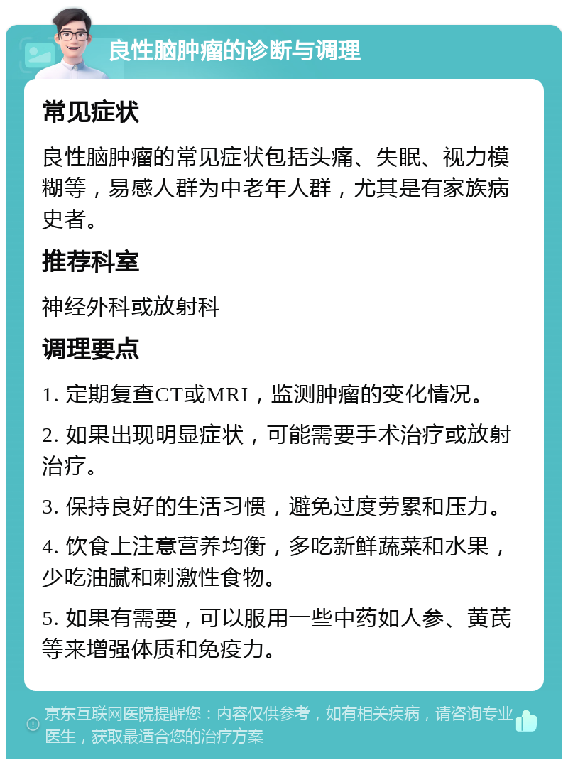 良性脑肿瘤的诊断与调理 常见症状 良性脑肿瘤的常见症状包括头痛、失眠、视力模糊等，易感人群为中老年人群，尤其是有家族病史者。 推荐科室 神经外科或放射科 调理要点 1. 定期复查CT或MRI，监测肿瘤的变化情况。 2. 如果出现明显症状，可能需要手术治疗或放射治疗。 3. 保持良好的生活习惯，避免过度劳累和压力。 4. 饮食上注意营养均衡，多吃新鲜蔬菜和水果，少吃油腻和刺激性食物。 5. 如果有需要，可以服用一些中药如人参、黄芪等来增强体质和免疫力。