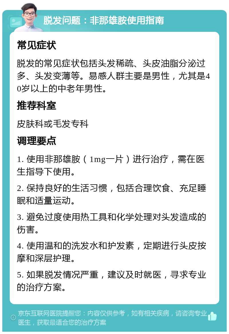 脱发问题：非那雄胺使用指南 常见症状 脱发的常见症状包括头发稀疏、头皮油脂分泌过多、头发变薄等。易感人群主要是男性，尤其是40岁以上的中老年男性。 推荐科室 皮肤科或毛发专科 调理要点 1. 使用非那雄胺（1mg一片）进行治疗，需在医生指导下使用。 2. 保持良好的生活习惯，包括合理饮食、充足睡眠和适量运动。 3. 避免过度使用热工具和化学处理对头发造成的伤害。 4. 使用温和的洗发水和护发素，定期进行头皮按摩和深层护理。 5. 如果脱发情况严重，建议及时就医，寻求专业的治疗方案。