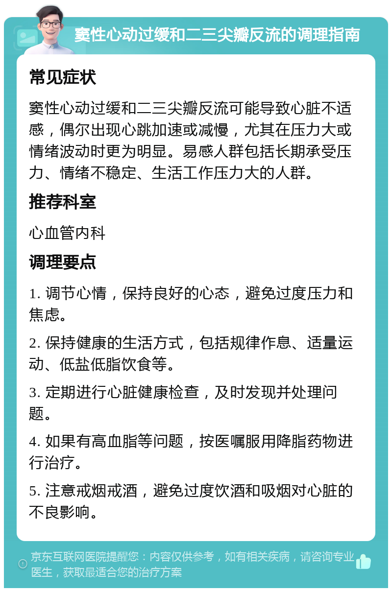 窦性心动过缓和二三尖瓣反流的调理指南 常见症状 窦性心动过缓和二三尖瓣反流可能导致心脏不适感，偶尔出现心跳加速或减慢，尤其在压力大或情绪波动时更为明显。易感人群包括长期承受压力、情绪不稳定、生活工作压力大的人群。 推荐科室 心血管内科 调理要点 1. 调节心情，保持良好的心态，避免过度压力和焦虑。 2. 保持健康的生活方式，包括规律作息、适量运动、低盐低脂饮食等。 3. 定期进行心脏健康检查，及时发现并处理问题。 4. 如果有高血脂等问题，按医嘱服用降脂药物进行治疗。 5. 注意戒烟戒酒，避免过度饮酒和吸烟对心脏的不良影响。