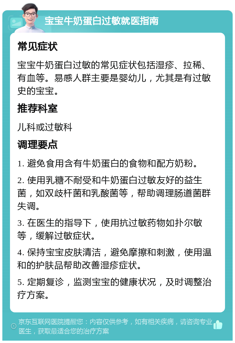 宝宝牛奶蛋白过敏就医指南 常见症状 宝宝牛奶蛋白过敏的常见症状包括湿疹、拉稀、有血等。易感人群主要是婴幼儿，尤其是有过敏史的宝宝。 推荐科室 儿科或过敏科 调理要点 1. 避免食用含有牛奶蛋白的食物和配方奶粉。 2. 使用乳糖不耐受和牛奶蛋白过敏友好的益生菌，如双歧杆菌和乳酸菌等，帮助调理肠道菌群失调。 3. 在医生的指导下，使用抗过敏药物如扑尔敏等，缓解过敏症状。 4. 保持宝宝皮肤清洁，避免摩擦和刺激，使用温和的护肤品帮助改善湿疹症状。 5. 定期复诊，监测宝宝的健康状况，及时调整治疗方案。