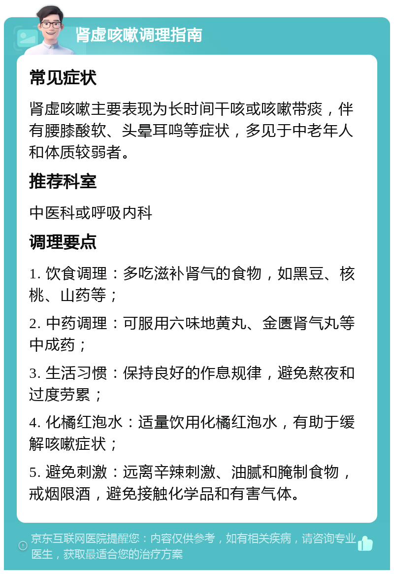 肾虚咳嗽调理指南 常见症状 肾虚咳嗽主要表现为长时间干咳或咳嗽带痰，伴有腰膝酸软、头晕耳鸣等症状，多见于中老年人和体质较弱者。 推荐科室 中医科或呼吸内科 调理要点 1. 饮食调理：多吃滋补肾气的食物，如黑豆、核桃、山药等； 2. 中药调理：可服用六味地黄丸、金匮肾气丸等中成药； 3. 生活习惯：保持良好的作息规律，避免熬夜和过度劳累； 4. 化橘红泡水：适量饮用化橘红泡水，有助于缓解咳嗽症状； 5. 避免刺激：远离辛辣刺激、油腻和腌制食物，戒烟限酒，避免接触化学品和有害气体。