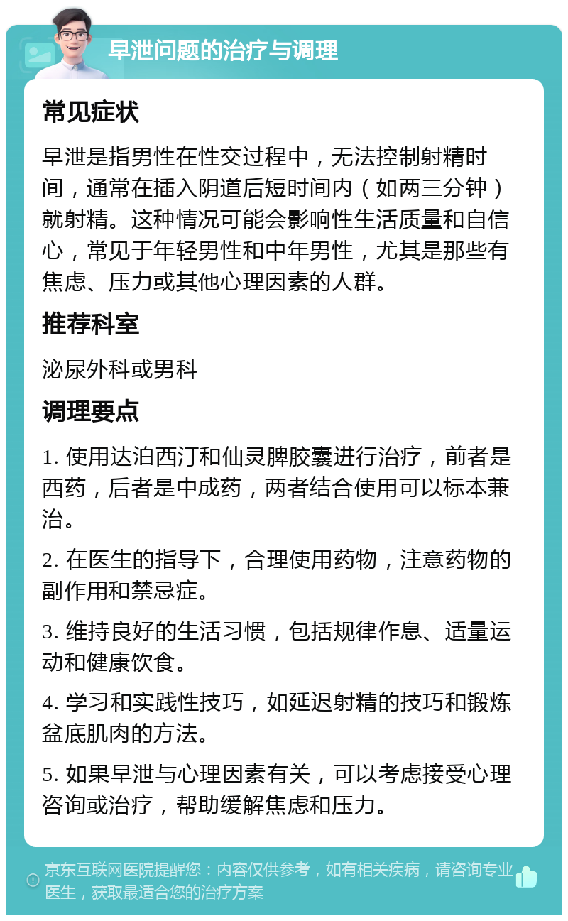 早泄问题的治疗与调理 常见症状 早泄是指男性在性交过程中，无法控制射精时间，通常在插入阴道后短时间内（如两三分钟）就射精。这种情况可能会影响性生活质量和自信心，常见于年轻男性和中年男性，尤其是那些有焦虑、压力或其他心理因素的人群。 推荐科室 泌尿外科或男科 调理要点 1. 使用达泊西汀和仙灵脾胶囊进行治疗，前者是西药，后者是中成药，两者结合使用可以标本兼治。 2. 在医生的指导下，合理使用药物，注意药物的副作用和禁忌症。 3. 维持良好的生活习惯，包括规律作息、适量运动和健康饮食。 4. 学习和实践性技巧，如延迟射精的技巧和锻炼盆底肌肉的方法。 5. 如果早泄与心理因素有关，可以考虑接受心理咨询或治疗，帮助缓解焦虑和压力。