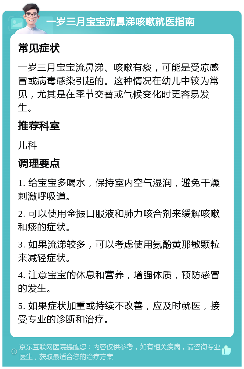 一岁三月宝宝流鼻涕咳嗽就医指南 常见症状 一岁三月宝宝流鼻涕、咳嗽有痰，可能是受凉感冒或病毒感染引起的。这种情况在幼儿中较为常见，尤其是在季节交替或气候变化时更容易发生。 推荐科室 儿科 调理要点 1. 给宝宝多喝水，保持室内空气湿润，避免干燥刺激呼吸道。 2. 可以使用金振口服液和肺力咳合剂来缓解咳嗽和痰的症状。 3. 如果流涕较多，可以考虑使用氨酚黄那敏颗粒来减轻症状。 4. 注意宝宝的休息和营养，增强体质，预防感冒的发生。 5. 如果症状加重或持续不改善，应及时就医，接受专业的诊断和治疗。