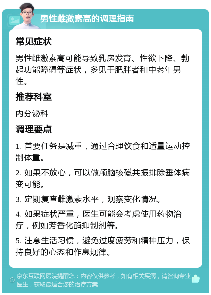 男性雌激素高的调理指南 常见症状 男性雌激素高可能导致乳房发育、性欲下降、勃起功能障碍等症状，多见于肥胖者和中老年男性。 推荐科室 内分泌科 调理要点 1. 首要任务是减重，通过合理饮食和适量运动控制体重。 2. 如果不放心，可以做颅脑核磁共振排除垂体病变可能。 3. 定期复查雌激素水平，观察变化情况。 4. 如果症状严重，医生可能会考虑使用药物治疗，例如芳香化酶抑制剂等。 5. 注意生活习惯，避免过度疲劳和精神压力，保持良好的心态和作息规律。