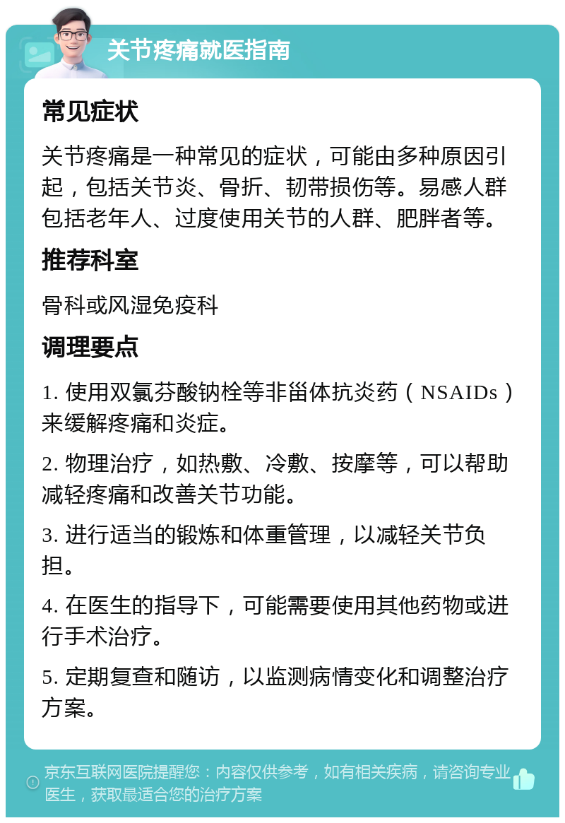 关节疼痛就医指南 常见症状 关节疼痛是一种常见的症状，可能由多种原因引起，包括关节炎、骨折、韧带损伤等。易感人群包括老年人、过度使用关节的人群、肥胖者等。 推荐科室 骨科或风湿免疫科 调理要点 1. 使用双氯芬酸钠栓等非甾体抗炎药（NSAIDs）来缓解疼痛和炎症。 2. 物理治疗，如热敷、冷敷、按摩等，可以帮助减轻疼痛和改善关节功能。 3. 进行适当的锻炼和体重管理，以减轻关节负担。 4. 在医生的指导下，可能需要使用其他药物或进行手术治疗。 5. 定期复查和随访，以监测病情变化和调整治疗方案。