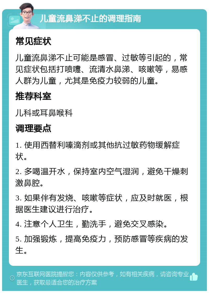 儿童流鼻涕不止的调理指南 常见症状 儿童流鼻涕不止可能是感冒、过敏等引起的，常见症状包括打喷嚏、流清水鼻涕、咳嗽等，易感人群为儿童，尤其是免疫力较弱的儿童。 推荐科室 儿科或耳鼻喉科 调理要点 1. 使用西替利嗪滴剂或其他抗过敏药物缓解症状。 2. 多喝温开水，保持室内空气湿润，避免干燥刺激鼻腔。 3. 如果伴有发烧、咳嗽等症状，应及时就医，根据医生建议进行治疗。 4. 注意个人卫生，勤洗手，避免交叉感染。 5. 加强锻炼，提高免疫力，预防感冒等疾病的发生。