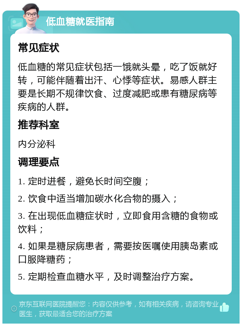 低血糖就医指南 常见症状 低血糖的常见症状包括一饿就头晕，吃了饭就好转，可能伴随着出汗、心悸等症状。易感人群主要是长期不规律饮食、过度减肥或患有糖尿病等疾病的人群。 推荐科室 内分泌科 调理要点 1. 定时进餐，避免长时间空腹； 2. 饮食中适当增加碳水化合物的摄入； 3. 在出现低血糖症状时，立即食用含糖的食物或饮料； 4. 如果是糖尿病患者，需要按医嘱使用胰岛素或口服降糖药； 5. 定期检查血糖水平，及时调整治疗方案。