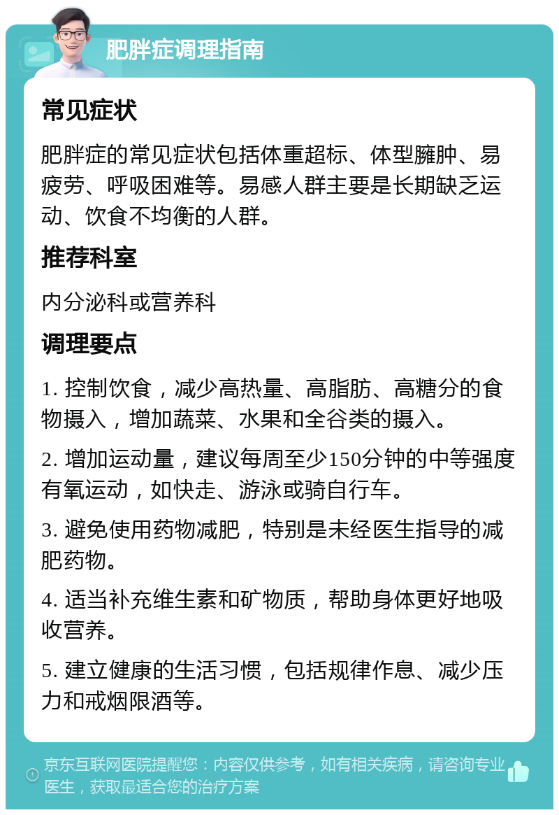 肥胖症调理指南 常见症状 肥胖症的常见症状包括体重超标、体型臃肿、易疲劳、呼吸困难等。易感人群主要是长期缺乏运动、饮食不均衡的人群。 推荐科室 内分泌科或营养科 调理要点 1. 控制饮食，减少高热量、高脂肪、高糖分的食物摄入，增加蔬菜、水果和全谷类的摄入。 2. 增加运动量，建议每周至少150分钟的中等强度有氧运动，如快走、游泳或骑自行车。 3. 避免使用药物减肥，特别是未经医生指导的减肥药物。 4. 适当补充维生素和矿物质，帮助身体更好地吸收营养。 5. 建立健康的生活习惯，包括规律作息、减少压力和戒烟限酒等。