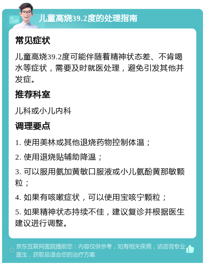 儿童高烧39.2度的处理指南 常见症状 儿童高烧39.2度可能伴随着精神状态差、不肯喝水等症状，需要及时就医处理，避免引发其他并发症。 推荐科室 儿科或小儿内科 调理要点 1. 使用美林或其他退烧药物控制体温； 2. 使用退烧贴辅助降温； 3. 可以服用氨加黄敏口服液或小儿氨酚黄那敏颗粒； 4. 如果有咳嗽症状，可以使用宝咳宁颗粒； 5. 如果精神状态持续不佳，建议复诊并根据医生建议进行调整。