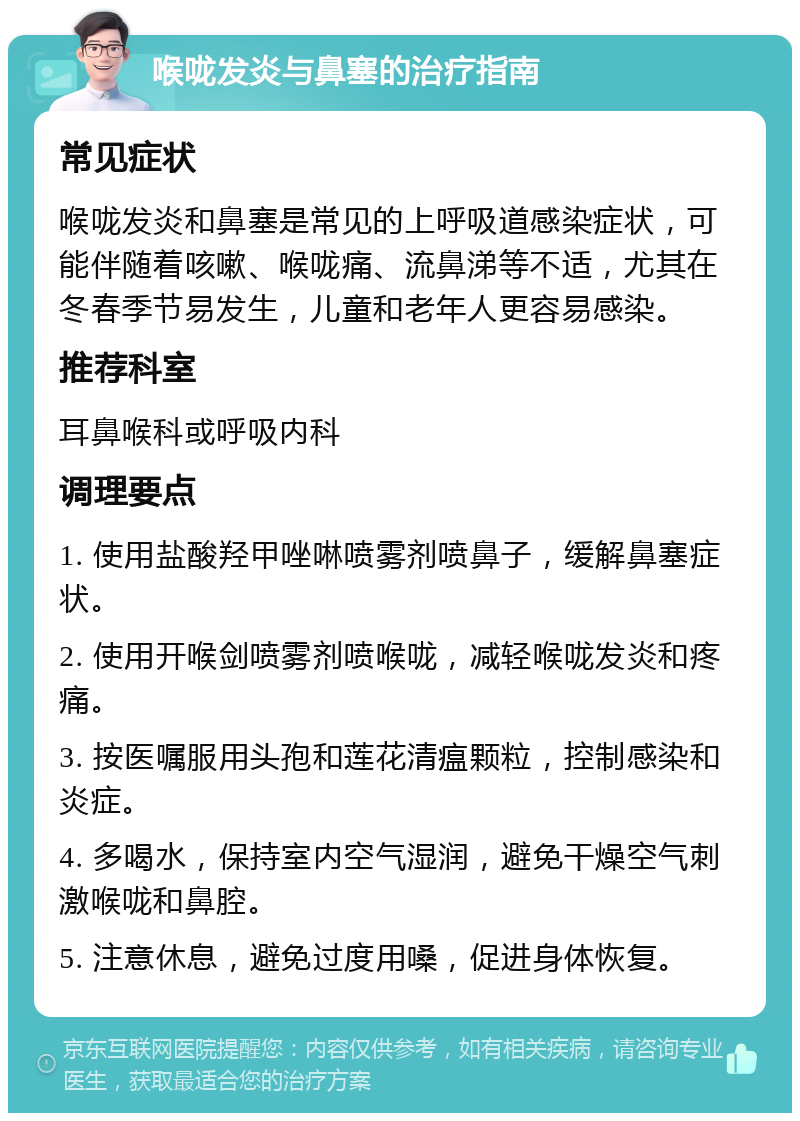 喉咙发炎与鼻塞的治疗指南 常见症状 喉咙发炎和鼻塞是常见的上呼吸道感染症状，可能伴随着咳嗽、喉咙痛、流鼻涕等不适，尤其在冬春季节易发生，儿童和老年人更容易感染。 推荐科室 耳鼻喉科或呼吸内科 调理要点 1. 使用盐酸羟甲唑啉喷雾剂喷鼻子，缓解鼻塞症状。 2. 使用开喉剑喷雾剂喷喉咙，减轻喉咙发炎和疼痛。 3. 按医嘱服用头孢和莲花清瘟颗粒，控制感染和炎症。 4. 多喝水，保持室内空气湿润，避免干燥空气刺激喉咙和鼻腔。 5. 注意休息，避免过度用嗓，促进身体恢复。