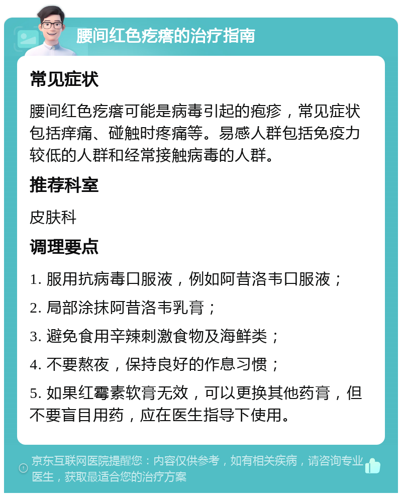 腰间红色疙瘩的治疗指南 常见症状 腰间红色疙瘩可能是病毒引起的疱疹，常见症状包括痒痛、碰触时疼痛等。易感人群包括免疫力较低的人群和经常接触病毒的人群。 推荐科室 皮肤科 调理要点 1. 服用抗病毒口服液，例如阿昔洛韦口服液； 2. 局部涂抹阿昔洛韦乳膏； 3. 避免食用辛辣刺激食物及海鲜类； 4. 不要熬夜，保持良好的作息习惯； 5. 如果红霉素软膏无效，可以更换其他药膏，但不要盲目用药，应在医生指导下使用。